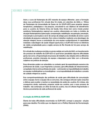 Cadernos HumanizaSUS

          Assim, o curso de fisioterapia da UCS necessita de espaços diferentes para a formação
          desse novo profissional. Em virtude disso foi criada, em setembro de 2004, a Clínica
          de Fisioterapia da Universidade de Caxias do Sul (CLIFI-UCS) para propiciar espaços
          terapêuticos, pedagógicos e de pesquisa, vinculando-os aos objetivos de atendimento
          para os usuários do Sistema Único de Saúde. Esta clínica tem como missão prestar
          assistência fisioterapêutica regional aos usuários referenciados em todos os âmbitos de
          atuação fisioterapêutica (atenuação, compensação, reabilitação, recuperação, prevenção,
          manutenção e promoção) e servir de campo de estágio para atividades de ensino e para
          atividades de pesquisa e extensão. Com vistas a trabalhar mediante uma abordagem de
          atenção integral, houve a contratação de uma equipe multiprofissional. A capacidade
          instalada e abordagem de saúde integral oportunizou à CLIFI-UCS tornar-se referência
          de média complexidade para a região serrana do Rio Grande do Sul para serviços de
          reabilitação.

          Em virtude das mudanças ocorridas no serviço realizei, em junho de 2007, um levantamento
          dos processos de trabalho da CLIFI-UCS no qual foram percebidas algumas dificuldades
          gerais, tais como: a fragmentação do processo de trabalho e das relações entre os diferentes
          profissionais, precária interação da equipe e despreparo para lidar com a dimensão
          subjetiva nas práticas de atenção.

          Essas dimensões podem ser entendidas no contexto geral de especialização excessiva dos
          profissionais de saúde, o que fragmenta o processo, gera dificuldades de relacionamento,
          competição interna entre profissões de saúde - culminando na impossibilidade do trabalho
          em equipe multidisciplinar ou transdiciplinar - e na impossibilidade de trabalhar o conceito
          de cuidado integral ao usuário.

          Essa compartimentalização das profissões de saúde gera dificuldade de comunicação
          entre a equipe. Como a equipe não se comunica, não consegue articular ações conjuntas
          e efetivas para avaliar e resolver as necessidades de saúde dos usuários. Em síntese, não
          conseguimos ainda, realmente, propiciar saúde aos usuários, pois o nosso processo de
          trabalho não contempla um olhar do todo do usuário, mas sim olhares fragmentados e
          técnicos provenientes de cada profissional de saúde.



          A criação do GTH da CLIFI-UCS

          Diante de todas dificuldades encontradas na CLIFI-UCS, começei a pesquisar soluções
          para esses desafios. Foi então que me deparei com a Política Nacional de Humanização
          (PNH).
196
 