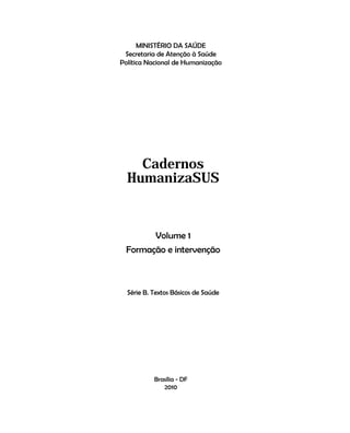Cadernos HumanizaSUS
      MINISTÉRIO DA SAÚDE
 Secretaria de Atenção à Saúde
Política Nacional de Humanização




    Cadernos
  HumanizaSUS


       Volume 1
 Formação e intervenção



  Série B. Textos Básicos de Saúde




           Brasília - DF
              2010                                    1
 