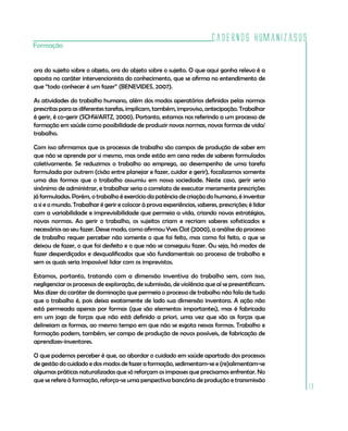 Cadernos HumanizaSUS
Formação


ora do sujeito sobre o objeto, ora do objeto sobre o sujeito. O que aqui ganha relevo é a
aposta no caráter intervencionista do conhecimento, que se afirma no entendimento de
que “todo conhecer é um fazer” (BENEVIDES, 2007).

As atividades do trabalho humano, além dos modos operatórios definidos pelas normas
prescritas para as diferentes tarefas, implicam, também, improviso, antecipação. Trabalhar
é gerir, é co-gerir (SCHWARTZ, 2000). Portanto, estamos nos referindo a um processo de
formação em saúde como possibilidade de produzir novas normas, novas formas de vida/
trabalho.

Com isso afirmamos que os processos de trabalho são campos de produção de saber em
que não se aprende por si mesmo, mas onde estão em cena redes de saberes formulados
coletivamente. Se reduzimos o trabalho ao emprego, ao desempenho de uma tarefa
formulada por outrem (cisão entre planejar e fazer, cuidar e gerir), focalizamos somente
uma das formas que o trabalho assumiu em nossa sociedade. Neste caso, gerir seria
sinônimo de administrar, e trabalhar seria o correlato de executar meramente prescrições
já formuladas. Porém, o trabalho é exercício da potência de criação do humano, é inventar
a si e o mundo. Trabalhar é gerir e colocar à prova experiências, saberes, prescrições; é lidar
com a variabilidade e imprevisibilidade que permeia a vida, criando novas estratégias,
novas normas. Ao gerir o trabalho, os sujeitos criam e recriam saberes sofisticados e
necessários ao seu fazer. Desse modo, como afirmou Yves Clot (2000), a análise do processo
de trabalho requer perceber não somente o que foi feito, mas como foi feito, o que se
deixou de fazer, o que foi desfeito e o que não se conseguiu fazer. Ou seja, há modos de
fazer desperdiçados e desqualificados que são fundamentais ao processo de trabalho e
sem os quais seria impossível lidar com os imprevistos.

Estamos, portanto, tratando com a dimensão inventiva do trabalho sem, com isso,
negligenciar os processos de exploração, de submissão, de violência que aí se presentificam.
Mas dizer do caráter de dominação que permeia o processo de trabalho não fala de tudo
que o trabalho é, pois deixa exatamente de lado sua dimensão inventora. A ação não
está permeada apenas por formas (que são elementos importantes), mas é fabricada
em um jogo de forças que não está definido a priori, uma vez que são as forças que
delineiam as formas, ao mesmo tempo em que não se esgota nessas formas. Trabalho e
formação podem, também, ser campo de produção de novos possíveis, de fabricação de
aprendizes-inventores.

O que podemos perceber é que, ao abordar o cuidado em saúde apartado dos processos
de gestão do cuidado e dos modos de fazer a formação, sedimentam-se e (re)alimentam-se
algumas práticas naturalizadas que só reforçam os impasses que precisamos enfrentar. No
que se refere à formação, reforça-se uma perspectiva bancária de produção e transmissão
                                                                                                  19
 