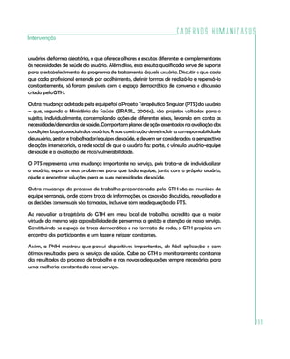 Cadernos HumanizaSUS
Intervenção


usuários de forma aleatória, o que oferece olhares e escutas diferentes e complementares
às necessidades de saúde do usuário. Além disso, essa escuta qualificada serve de suporte
para o estabelecimento do programa de tratamento àquele usuário. Discutir o que cada
que cada profissional entende por acolhimento, definir formas de realizá-lo e repensá-lo
constantemente, só foram possíveis com o espaço democrático de conversa e discussão
criado pelo GTH.

Outra mudança adotada pela equipe foi o Projeto Terapêutico Singular (PTS) do usuário
– que, segundo o Ministério da Saúde (BRASIL, 2006a), são projetos voltados para o
sujeito, individualmente, contemplando ações de diferentes eixos, levando em conta as
necessidades/demandas de saúde. Comportam planos de ação assentados na avaliação das
condições biopsicossociais dos usuários. A sua construção deve incluir a corresponsabilidade
de usuário, gestor e trabalhador/equipes de saúde, e devem ser considerados: a perspectiva
de ações intersetoriais, a rede social de que o usuário faz parte, o vínculo usuário-equipe
de saúde e a avaliação de risco/vulnerabilidade.

O PTS representa uma mudança importante no serviço, pois trata-se de individualizar
o usuário, expor os seus problemas para que toda equipe, junto com o próprio usuário,
ajude a encontrar soluções para as suas necessidades de saúde.

Outra mudança do processo de trabalho proporcionada pelo GTH são as reuniões de
equipe semanais, onde ocorre troca de informações, os casos são discutidos, reavaliados e
as decisões consensuais são tomadas, inclusive com readequação do PTS.

Ao reavaliar a trajetória do GTH em meu local de trabalho, acredito que a maior
virtude do mesmo seja a possibilidade de pensarmos a gestão e atenção de nosso serviço.
Constituindo-se espaço de troca democrático e no formato de roda, o GTH propicia um
encontro dos participantes e um fazer e refazer constantes.

Assim, a PNH mostrou que possui dispositivos importantes, de fácil aplicação e com
ótimos resultados para os serviços de saúde. Cabe ao GTH o monitoramento constante
dos resultados do processo de trabalho e nas novas adequações sempre necessárias para
uma melhoria constante do nosso serviço.




                                                                                               199
 