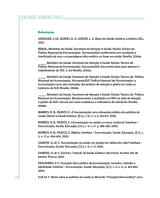 Cadernos HumanizaSUS

          Referências

          ANDRADE, S. M.; SOARES, D. A.; JUNIOR, L. C. Bases da Saúde Coletiva. Londrina: UEL,
          2001.

          BRASIL. Ministério da Saúde. Secretaria de Atenção à Saúde. Núcleo Técnico da
          Política Nacional de Humanização. HumanizaSUS: acolhimento com avaliação e
          classificação de risco: um paradigma ético-estético no fazer em saúde. Brasília, 2004a.

          ______. Ministério da Saúde. Secretaria de Atenção à Saúde. Núcleo Técnico da
          Política Nacional de Humanização. HumanizaSUS: documento base para gestores e
          trabalhadores do SUS. 3. ed. Brasília, 2006a.

          ______. Ministério da Saúde. Secretaria de Atenção à Saúde. Núcleo Técnico da Política
          Nacional de Humanização. HumanizaSUS: Política Nacional de Humanização: a
          humanização como eixo norteador das práticas de atenção e gestão em todas as
          instâncias do SUS. Brasília, 2004b.

          ______. Ministério da Saúde. Secretaria de Atenção à Saúde. Núcleo Técnico da Política
          Nacional de Humanização. Monitoramento e avaliação na PNH na rede de atenção
          e gestão do SUS: manual com eixos avaliativos e indicadores de referência. Brasília,
          2006b.

          BARROS, R. B.; PASSOS, E. A Humanização como dimensão pública das políticas de
          saúde. Ciência e Saúde Coletiva, [S.l.], v. 10, n. 3, p. 561-571, 2005.

          BARROS, R. B.; PASSOS, E. Humanização na saúde: um novo modismo? Interface -
          Comunicação, Saúde, Educação, [S.l.], v. 9, n. 17, p. 389-406, 2005.

          BARROS, R. B.; PASSOS, E. Réplica. Interface - Comunicação, Saúde, Educação, [S.l.], v.
          9, n. 17, p. 404-406, 2005.

          CAMPOS, G. W. S. Humanização na saúde: um projeto em defesa da vida? Interface -
          Comunicação, Saúde, Educação, [S.l.], v. 9, n. 17, 2005.

          CAMPOS, G. W. S. (Coord.). Tratado de Saúde Coletiva. São Paulo: Hucitec; Rio de
          Janeiro: Fiocruz, 2007.

          DESLANDES, S. F. O projeto ético-político da humanização: conceitos, métodos e
          identidade. Interface - Comunicação, Saúde, Educação, [S.l.], v. 9, n. 17, p. 401-403,
          2005.

200       LUZ, M. T. Notas sobre as políticas de saúde no Brasil de “Transição Democrática”: anos
 