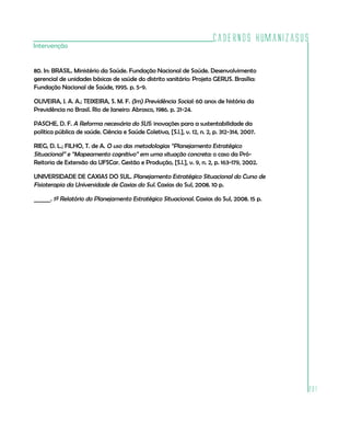 Cadernos HumanizaSUS
Intervenção


80. In: BRASIL. Ministério da Saúde. Fundação Nacional de Saúde. Desenvolvimento
gerencial de unidades básicas de saúde do distrito sanitário: Projeto GERUS. Brasília:
Fundação Nacional de Saúde, 1995. p. 5-9.

OLIVEIRA, J. A. A.; TEIXEIRA, S. M. F. (Im) Previdência Social: 60 anos de história da
Previdência no Brasil. Rio de Janeiro: Abrasco, 1986. p. 21-24.

PASCHE, D. F. A Reforma necessária do SUS: inovações para a sustentabilidade da
política pública de saúde. Ciência e Saúde Coletiva, [S.l.], v. 12, n. 2, p. 312-314, 2007.

RIEG, D. L.; FILHO, T. de A. O uso das metodologias “Planejamento Estratégico
Situacional” e “Mapeamento cognitivo” em uma situação concreta: o caso da Pró-
Reitoria de Extensão da UFSCar. Gestão e Produção, [S.l.], v. 9, n. 2, p. 163-179, 2002.

UNIVERSIDADE DE CAXIAS DO SUL. Planejamento Estratégico Situacional do Curso de
Fisioterapia da Universidade de Caxias do Sul. Caxias do Sul, 2008. 10 p.

______. 1º Relatório do Planejamento Estratégico Situacional. Caxias do Sul, 2008. 15 p.




                                                                                              201
 