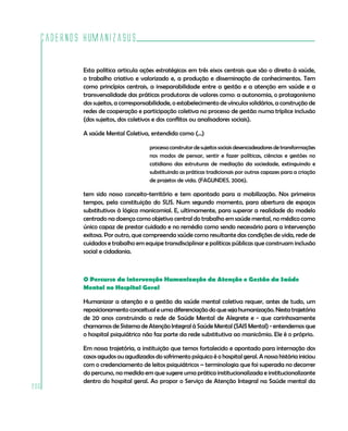 Cadernos HumanizaSUS

          Esta política articula ações estratégicas em três eixos centrais que são o direito à saúde,
          o trabalho criativo e valorizado e, a produção e disseminação de conhecimentos. Tem
          como princípios centrais, a inseparabilidade entre a gestão e a atenção em saúde e a
          transversalidade das práticas produtoras de valores como: a autonomia, o protagonismo
          dos sujeitos, a corresponsabilidade, o estabelecimento de vínculos solidários, a construção de
          redes de cooperação e participação coletiva no processo de gestão numa tríplice inclusão
          (dos sujeitos, dos coletivos e dos conflitos ou analisadores sociais).

          A saúde Mental Coletiva, entendida como (...)

                                    processo construtor de sujeitos sociais desencadeadores de transformações
                                    nos modos de pensar, sentir e fazer políticas, ciências e gestões no
                                    cotidiano das estruturas de mediação da sociedade, extinguindo e
                                    substituindo as práticas tradicionais por outras capazes para a criação
                                    de projetos de vida. (FAGUNDES, 2006).

          tem sido nosso conceito-território e tem apontado para a mobilização. Nos primeiros
          tempos, pela constituição do SUS. Num segundo momento, para abertura de espaços
          substitutivos à lógica manicomial. E, ultimamente, para superar a realidade do modelo
          centrado na doença como objetivo central do trabalho em saúde mental, no médico como
          único capaz de prestar cuidado e no remédio como sendo necessário para a intervenção
          exitosa. Por outro, que compreenda saúde como resultante das condições de vida, rede de
          cuidados e trabalho em equipe transdisciplinar e políticas públicas que construam inclusão
          social e cidadania.



          O Percurso da intervenção Humanização da Atenção e Gestão da Saúde
          Mental no Hospital Geral

          Humanizar a atenção e a gestão da saúde mental coletiva requer, antes de tudo, um
          reposicionamento conceitual e uma diferenciação do que seja humanização. Nesta trajetória
          de 20 anos construindo a rede de Saúde Mental de Alegrete e - que carinhosamente
          chamamos de Sistema de Atenção Integral à Saúde Mental (SAIS Mental) - entendemos que
          o hospital psiquiátrico não faz parte da rede substitutiva ao manicômio. Ele é o próprio.

          Em nossa trajetória, a instituição que temos fortalecido e apontado para internação dos
          casos agudos ou agudizados do sofrimento psíquico é o hospital geral. A nossa história iniciou
          com o credenciamento de leitos psiquiátricos – terminologia que foi superada no decorrer
          do percurso, na medida em que sugere uma prática institucionalizada e institucionalizante
          dentro do hospital geral. Ao propor o Serviço de Atenção Integral na Saúde mental da
206
 
