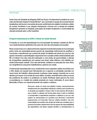 Cadernos HumanizaSUS
Intervenção


Santa Casa de Caridade de Alegrete (SAIS da Casa), é fundamental considerá-los como
Leitos de Atenção Integral à Saúde Mental4 que, associados à equipe de acompanhantes
terapêuticos, estruturam uma práxis de escuta, acolhimento do subjetivo (vivências e afetos           4
                                                                                                       Conceito apresentado
do usuário, familiares e suas relações interpessoais, inclusive com a equipe de cuidados                  pela Coordenação
                                                                                                         Nacional de Saúde
terapêuticos presente no hospital), pactuação do projeto terapêutico e continuidade da                           Mental/MS.
atenção prestada após a alta hospitalar.



O Apoio Institucional ao GTH e à Rede de Saúde Mental
                                                                                                        Durante os meses do
                                                                                                          5
A inserção no curso de especialização em humanização da atenção e gestão do SUS foi                       curso fizemos uma
uma tarefa bastante significativa do ponto de vista das articulações promovidas5.                  imersão na humanização
                                                                                                    do estado gaúcho, o que
                                                                                                    nos possibilitou conhecer
Nosso compromisso com o desenvolvimento regional e local de intervenções em humanização              muitas ações em rincões
                                                                                                          muito distantes da
partiu tanto da necessidade pessoal quanto da necessidade institucional de qualificar e                fronteira oeste do RS.
humanizar o atendimento aos usuários de saúde. O trabalho da tutoria do curso foi o de
apoiar e fomentar a aprendizagem responsável com o projeto coletivo desencadeado pelo
RS e no Brasil. Tem sido meta de implicação e, mais ainda, de oportunidade, a atitude
de compartilhar experiências com pessoas que tecem redes afetivas e de trabalho em                   6
                                                                                                      Informação fornecida
saúde (informação verbal)6. Com esta demanda, cotidiana na execução de nosso ofício,               por Ricardo Teixeira no II
                                                                                                   Encontro Macrorregional
nos ressignificamos enquanto trabalhadores e gestores em saúde.                                        de Humanização de
                                                                                                    Santa Maria/RS, 20 e 21
                                                                                                     de novembro de 2008.
A intervenção apontada pelo curso, inicialmente, busca capacitar sujeitos envolvidos com
o SUS, desde sua inserção local. Remetendo-nos a repensar as atividades exercidas em
nossos locais de trabalho, desenvolvendo mudanças nestes espaços, levando-nos a uma
decisão que requer uma revisão de nossas idéias, conceitos, entendimentos sobre as causas
dos problemas de saúde e os problemas na saúde. Participar deste percurso faz rever
os paradigmas e o modelo de cuidado prestado em nossas instituições. É, como dizem
Benevides e Passos, um reposicionamento dos sujeitos e coletivos.

                          Promover saúde nos locais de trabalho implica, necessariamente,
                          fortalecimento da capacidade individual e coletiva para transformar
                          as situações que agridem e fazem sofrer. O que estamos afirmando é
                          que a saúde e o adoecer são formas pelas quais a vida se manifesta
                          e correspondem a experiências singulares e subjetivas e, por isso, não
                          podem ser aprisionadas em conceitos que eliminem a dimensão
                          experiencial.[...] O chamado “discurso médico-científico” não tem
                          contemplado esse sentido mais amplo de saúde que considera que os
                          processos de saúde e adoecimento não são apenas de responsabilidade
                          dos especialistas, mas dizem respeito também e, principalmente, às
                                                                                                               207
 