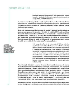 Cadernos HumanizaSUS

                                                     populações que vivem tais processos. É, pois, necessário criar espaços
                                                     de escuta e valorização do saber dessas populações sobre a sua própria
                                                     vida (BARROS; MORI; BASTOS, 2006).

                            Humanizar a atenção e a gestão do cuidado implica em transversalizar ações e instâncias
                            gestoras do SUS, fomentando a cogestão; a valorização e a inclusão dos trabalhadores e
                            usuários no processo de produção de saúde e trocas solidárias entre os diferentes sujeitos
                            implicados neste processo.

                            O Curso de Especialização em Humanização da Atenção e Gestão do SUS formaliza uma
                            parceria de cooperação técnica entre o Ministério da Saúde/SAS/PNH, a Universidade
                            Federal do Rio Grande do Sul (UFRGS/Instituto de Psicologia), a Secretaria de Saúde
                            do Estado do Rio Grande do Sul (SES-RS), através da Escola de Saúde Pública (ESP),
                            e a Universidade Regional do Noroeste do Estado do Rio Grande do Sul, através do
                            Departamento de Ciências da Saúde (UNIJUÍ), visando ao apoio institucional em serviços
                            de saúde com o sentido da Humanização da Atenção e da Gestão.
7
 A Política de                                       O Curso surge da confluência das metas e ações da PNH e de acúmulos
Humanização da
Assistência à Saúde                                  da política decorrente do trabalho dos consultores da PNH na região Sul,
(PHAS), a partir de 2007,                            aliado ao desenvolvimento da Política de Humanização da Assistência
passou a se denominar
Política Nacional de                                 à Saúde – PHAS7, coordenada pela ESP/SES/RS, e tem como meta a
Humanização da Atenção
e da Gestão do SUS / Rio                             formação de trabalhadores da saúde com capacidade de intervir em
Grande do Sul (PNH/RS).
                                                     serviços de saúde. Visa formar sujeitos dotados de capacidade para
                                                     disparar, fomentar e consolidar processos de mudanças na gestão e nos
                                                     modos de atenção à saúde, em conformidade com as proposições da
                                                     PNH. A ação destes trabalhadores considerará centralmente a ação
                                                     de apoio institucional que será detalhada na proposta que segue.
                                                     (MOURA, 2008).

                            A complexidade do trabalho no campo da saúde, aliada às exigências postas pelo sistema
                            de saúde brasileiro, impõe grandes desafios à formação profissional nesta área. Fortalecer
                            gestores, trabalhadores e usuários com os princípios de Acolhimento com Classificação de
                            Risco; Equipes de Referência e Apoio Matricial; Projeto Terapêutico Singular e Projeto de
                            Saúde Coletiva; projetos de construção coletiva da ambiência; colegiados e contratos de
                            gestão; sistema de escuta qualificada; projeto de acolhimento a familiares; Programas
                            de Formação em Saúde e Trabalho e Comunidade Ampliada de Pesquisa; programas
                            de qualidade de vida e saúde de para os trabalhadores e o Grupo de Trabalho em
                            Humanização (GTH) é uma tarefa que se impõe, pois requer educar para o SUS.

                            Segundo Campos (2007) o modelo de atenção brasileiro passa por um período de transição,
       208                  em que ainda predominam antigos modos de organizar a atenção, muito semelhantes ao
 