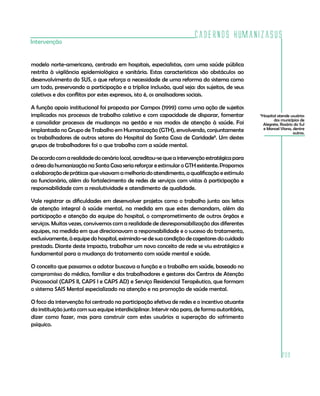 Cadernos HumanizaSUS
Intervenção


modelo norte-americano, centrado em hospitais, especialistas, com uma saúde pública
restrita à vigilância epidemiológica e sanitária. Estas características são obstáculos ao
desenvolvimento do SUS, o que reforça a necessidade de uma reforma do sistema como
um todo, preservando a participação e a tríplice inclusão, qual seja: dos sujeitos, de seus
coletivos e dos conflitos por estes expressos, isto é, os analisadores sociais.

A função apoio institucional foi proposta por Campos (1999) como uma ação de sujeitos
implicados nos processos de trabalho coletivo e com capacidade de disparar, fomentar             Hospital atende usuários
                                                                                                 8

                                                                                                        dos municípios de
e consolidar processos de mudanças na gestão e nos modos de atenção à saúde. Foi                  Alegrete, Rosário do Sul
implantada no Grupo de Trabalho em Humanização (GTH), envolvendo, conjuntamente                   e Manoel Viana, dentre
                                                                                                                   outros.
os trabalhadores de outros setores do Hospital da Santa Casa de Caridade8. Um destes
grupos de trabalhadores foi o que trabalha com a saúde mental.

De acordo com a realidade do cenário local, acreditou-se que a intervenção estratégica para
a área da humanização na Santa Casa seria reforçar e estimular o GTH existente. Propomos
a elaboração de práticas que visavam a melhoria do atendimento, a qualificação e estímulo
ao funcionário, além do fortalecimento de redes de serviços com vistas à participação e
responsabilidade com a resolutividade e atendimento de qualidade.

Vale registrar as dificuldades em desenvolver projetos como o trabalho junto aos leitos
de atenção integral à saúde mental, na medida em que estes demandam, além da
participação e atenção da equipe do hospital, o comprometimento de outros órgãos e
serviços. Muitas vezes, convivemos com a realidade de desresponsabilização das diferentes
equipes, na medida em que direcionavam a responsabilidade e o sucesso do tratamento,
exclusivamente, à equipe do hospital, eximindo-se de sua condição de cogestores do cuidado
prestado. Diante deste impacto, trabalhar um novo conceito de rede se viu estratégico e
fundamental para a mudança do tratamento com saúde mental e saúde.

O conceito que passamos a adotar buscava a função e o trabalho em saúde, baseado no
compromisso do médico, familiar e dos trabalhadores e gestores dos Centros de Atenção
Psicossocial (CAPS II, CAPS I e CAPS AD) e Serviço Residencial Terapêutico, que formam
o sistema SAIS Mental especializado na atenção e na promoção de saúde mental.

O foco da intervenção foi centrado na participação efetiva de redes e o incentivo atuante
da instituição junto com sua equipe interdisciplinar. Intervir não para, de forma autoritária,
dizer como fazer, mas para construir com estes usuários a superação do sofrimento
psíquico.




                                                                                                            209
 