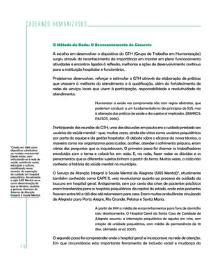 Cadernos HumanizaSUS

                             O Método da Roda: O Reencantamento do Concreto

                             A escolha em desenvolver o dispositivo do GTH (Grupo de Trabalho em Humanização)
                             surgiu através do reconhecimento da importância em manter em pleno funcionamento
                             atividades e encontros ligados à reflexão, melhorias e ações de desenvolvimento contínuo
                             para a instituição hospitalar e funcionários.

                             Projetamos desenvolver, reforçar e estimular o GTH através da elaboração de práticas
                             que visassem à melhoria do atendimento e à qualificação, além do fortalecimento de
                             redes de serviços locais que visem à participação, responsabilidade e resolutividade do
                             atendimento.

                                                       Humanizar a saúde nos compromete não com regras abstratas, que
                                                       poderiam conduzir a um fundamentalismo dos princípios do SUS, mas
                                                       à alteração das práticas de saúde e dos sujeitos aí implicados. (BARROS;
                                                       PASSOS, 2005).

                             Participando das reuniões do GTH, uma das discussões em pauta era o cuidado prestado aos
                             usuários da saúde mental - que, muitas vezes, ainda são vistos como usuários psiquiátricos
                             por parte da equipe e da gestão hospitalar. O debate sobre o alcance da nossa técnica, a
                             maneira como nos organizamos para cuidar, acolher, atender o sofrimento psíquico, eram
9
 Criado em 1989 como         várias das perguntas que os inquietavam. O primeiro passo foi chamar os trabalhadores
dispositivo substitutivo
ao modelo manicomial.        envolvidos com o tema e colocá-los em roda. E, na roda, fazer rodar as dúvidas e os
Desde então, vem
articulando-se à rede de     pensamentos que os diferentes sujeitos tinham a partir do tema. Muitas vezes, a roda não
saúde, assistência social,
educação e cultura,          conhecia a história da saúde mental no município.
ramificando novos
arranjos de superação
do cuidado em hospital       O Serviço de Atenção Integral à Saúde Mental de Alegrete (SAIS Mental)9, atualmente
psiquiátrico. Atualmente     também conhecido como CAPS II, veio revolucionar quanto ao processo de cuidado da
a sigla SAIS Mental serve
como denominação do          loucura em hospital geral. Antigamente, cem por cento das crises de pacientes psicóticos
que os técnicos, usuários
e gestores chamam de         eram transferidas para os hospitais psiquiátricos da capital do estado, onde estes pacientes
Sistema de Atenção
Integral à Saúde Mental.     ficavam entre 90 a 120 dias até retornarem para casa. Eram muitas ambulâncias circulando
                             de Alegrete para Porto Alegre, Rio Grande, Pelotas e Santa Maria.

                                                       A partir de 1991 a média de encaminhamentos para fora de domicílio
                                                       caiu drasticamente. O Hospital Geral da Santa Casa de Caridade de
                                                       Alegrete assumiu a internação psiquiátrica de agudos em crise, sem
                                                       criação de unidade psiquiátrica, com média de permanência de 10
                                                       dias. (Almeida et al, 2007).

                             O segundo passo foi compreender onde o hospital geral se incorporava na rede de atenção.
                             Em que circunstância esta importante ferramenta de inclusão social e mudança do
        210
 