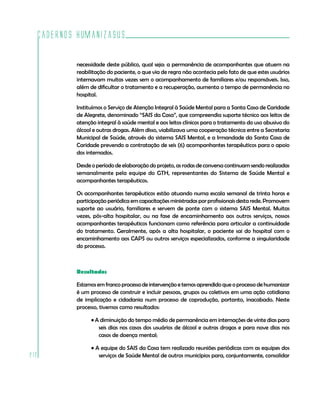 Cadernos HumanizaSUS

          necessidade deste público, qual seja: a permanência de acompanhantes que atuem na
          reabilitação do paciente, o que via de regra não acontecia pelo fato de que estes usuários
          internavam muitas vezes sem o acompanhamento de familiares e/ou responsáveis. Isso,
          além de dificultar o tratamento e a recuperação, aumenta o tempo de permanência no
          hospital.

          Instituímos o Serviço de Atenção Integral à Saúde Mental para a Santa Casa de Caridade
          de Alegrete, denominado “SAIS da Casa”, que compreendia suporte técnico aos leitos de
          atenção integral à saúde mental e aos leitos clínicos para o tratamento do uso abusivo do
          álcool e outras drogas. Além disso, viabilizava uma cooperação técnica entre a Secretaria
          Municipal de Saúde, através do sistema SAIS Mental, e a Irmandade da Santa Casa de
          Caridade prevendo a contratação de seis (6) acompanhantes terapêuticos para o apoio
          dos internados.

          Desde o período de elaboração do projeto, as rodas de conversa continuam sendo realizadas
          semanalmente pela equipe do GTH, representantes do Sistema de Saúde Mental e
          acompanhantes terapêuticos.

          Os acompanhantes terapêuticos estão atuando numa escala semanal de trinta horas e
          participação periódica em capacitações ministradas por profissionais desta rede. Promovem
          suporte ao usuário, familiares e servem de ponte com o sistema SAIS Mental. Muitas
          vezes, pós-alta hospitalar, ou na fase de encaminhamento aos outros serviços, nossos
          acompanhantes terapêuticos funcionam como referência para articular a continuidade
          do tratamento. Geralmente, após a alta hospitalar, o paciente sai do hospital com o
          encaminhamento aos CAPS ou outros serviços especializados, conforme a singularidade
          do processo.



          Resultados

          Estamos em franco processo de intervenção e temos aprendido que o processo de humanizar
          é um processo de construir e incluir pessoas, grupos ou coletivos em uma ação cotidiana
          de implicação e cidadania num processo de coprodução, portanto, inacabado. Neste
          processo, tivemos como resultados:

                • A diminuição do tempo médio de permanência em internações de vinte dias para
                   seis dias nos casos dos usuários de álcool e outras drogas e para nove dias nos
                   casos de doença mental;

                • A equipe do SAIS da Casa tem realizado reuniões periódicas com as equipes dos
212                serviços de Saúde Mental de outros municípios para, conjuntamente, consolidar
 
