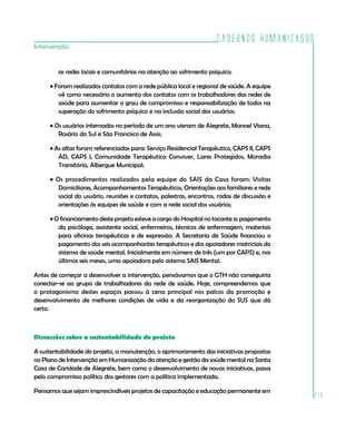 Cadernos HumanizaSUS
Intervenção


        as redes locais e comunitárias na atenção ao sofrimento psíquico;

     • Foram realizados contatos com a rede pública local e regional de saúde. A equipe
        vê como necessário o aumento dos contatos com os trabalhadores das redes de
        saúde para aumentar o grau de compromisso e responsabilização de todos na
        superação do sofrimento psíquico e na inclusão social dos usuários;

     • Os usuários internados no período de um ano vieram de Alegrete, Manoel Viana,
        Rosário do Sul e São Francisco de Assis;

     • As altas foram referenciadas para: Serviço Residencial Terapêutico, CAPS II, CAPS
        AD, CAPS I, Comunidade Terapêutica Conviver, Lares Protegidos, Moradia
        Transitória, Albergue Municipal;

     • Os procedimentos realizados pela equipe do SAIS da Casa foram: Visitas
        Domiciliares, Acompanhamentos Terapêuticos, Orientações aos familiares e rede
        social do usuário, reuniões e contatos, palestras, encontros, rodas de discussão e
        orientações às equipes de saúde e com a rede social dos usuários;

     • O financiamento deste projeto esteve a cargo do Hospital no tocante a: pagamento
        da psicóloga, assistente social, enfermeiros, técnicos de enfermagem, materiais
        para oficinas terapêuticas e de expressão. A Secretaria de Saúde financiou o
        pagamento dos seis acompanhantes terapêuticos e dos apoiadores matriciais do
        sistema de saúde mental. Inicialmente em número de três (um por CAPS) e, nos
        últimos seis meses, uma apoiadora pelo sistema SAIS Mental.

Antes de começar a desenvolver a intervenção, pensávamos que o GTH não conseguiria
conectar-se ao grupo de trabalhadores da rede de saúde. Hoje, compreendemos que
o protagonismo destes espaços passou à cena principal nos palcos da promoção e
desenvolvimento de melhores condições de vida e da reorganização do SUS que dá
certo.



Discussões sobre a sustentabilidade do projeto

A sustentabilidade do projeto, a manutenção, o aprimoramento das iniciativas propostas
no Plano de Intervenção em Humanização da atenção e gestão da saúde mental na Santa
Casa de Caridade de Alegrete, bem como o desenvolvimento de novas iniciativas, passa
pelo compromisso político dos gestores com a política implementada.

Pensamos que sejam imprescindíveis projetos de capacitação e educação permanente em
                                                                                             213
 