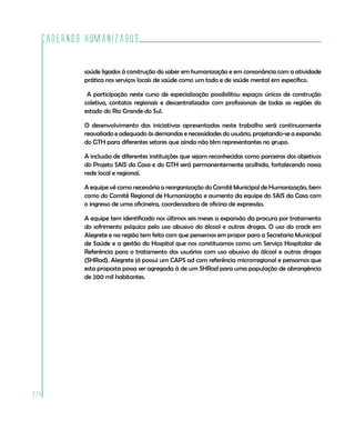 Cadernos HumanizaSUS

          saúde ligados à construção do saber em humanização e em consonância com a atividade
          prática nos serviços locais de saúde como um todo e de saúde mental em específico.

           A participação neste curso de especialização possibilitou espaços únicos de construção
          coletiva, contatos regionais e descentralizados com profissionais de todas as regiões do
          estado do Rio Grande do Sul.

          O desenvolvimento das iniciativas apresentadas neste trabalho será continuamente
          reavaliado e adequado às demandas e necessidades do usuário, projetando-se a expansão
          do GTH para diferentes setores que ainda não têm representantes no grupo.

          A inclusão de diferentes instituições que sejam reconhecidas como parceiras dos objetivos
          do Projeto SAIS da Casa e do GTH será permanentemente acolhida, fortalecendo nossa
          rede local e regional.

          A equipe vê como necessária a reorganização do Comitê Municipal de Humanização, bem
          como do Comitê Regional de Humanização e aumento da equipe do SAIS da Casa com
          o ingresso de uma oficineira, coordenadora de oficina de expressão.

          A equipe tem identificado nos últimos seis meses a expansão da procura por tratamento
          do sofrimento psíquico pelo uso abusivo do álcool e outras drogas. O uso do crack em
          Alegrete e na região tem feito com que pensemos em propor para a Secretaria Municipal
          de Saúde e a gestão do Hospital que nos constituamos como um Serviço Hospitalar de
          Referência para o tratamento dos usuários com uso abusivo do álcool e outras drogas
          (SHRad). Alegrete já possui um CAPS ad com referência microrregional e pensamos que
          esta proposta possa ser agregada à de um SHRad para uma população de abrangência
          de 200 mil habitantes.




214
 