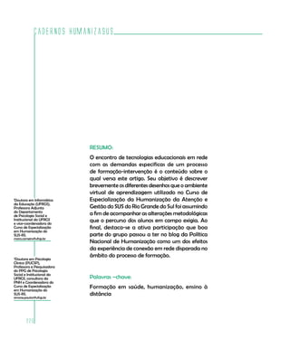 Cadernos HumanizaSUS




                            RESUMO:
                            O encontro de tecnologias educacionais em rede
                            com as demandas especificas de um processo
                            de formação-intervenção é o conteúdo sobre o
                            qual versa este artigo. Seu objetivo é descrever
                            brevemente os diferentes desenhos que o ambiente
                            virtual de aprendizagem utilizado no Curso de
1
 Doutora em Informática     Especialização da Humanização da Atenção e
da Educação (UFRGS),
Professora Adjunta          Gestão do SUS do Rio Grande do Sul foi assumindo
do Departamento
de Psicologia Social e      a fim de acompanhar as alterações metodológicas
Institucional da UFRGS
e vice-coordenadora do
                            que o percurso dos alunos em campo exigia. Ao
Curso de Especialização     final, destaca-se a ativa participação que boa
em Humanização do
SUS-RS.                     parte do grupo passou a ter no blog da Política
mara.carneiro@ufrgs.br
                            Nacional de Humanização como um dos efeitos
                            da experiência de conexão em rede disparada no
                            âmbito do processo de formação.
2
 Doutora em Psicologia
Clinica (PUCSP),
Professora e Pesquisadora
do PPG de Psicologia
Social e Institucional da
UFRGS, consultora da        Palavras –chave:
PNH e Coordenadora do
Curso de Especialização
em Humanização do
                            Formação em saúde, humanização, ensino à
SUS-RS.                     distância
simone.paulon@ufrgs.br




        220
 