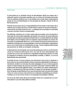 Cadernos HumanizaSUS
Intervenção


A estruturação de um Ambiente Virtual de Aprendizagem (AVA) que pudesse dar o
adequado suporte às demandas específicas que um processo de formação-intervenção
traria ao ambiente acadêmico era um dos desafios que se impôs desde a elaboração do
projeto do Curso de Especialização em Humanização da Atenção e Gestão do SUS do
Rio Grande do Sul.

Partindo do pressuposto de que a inseparabilidade entre formação e intervenção não se
realizaria caso os espaços de trocas e estudos ficassem restritos aos encontros presenciais –
menos de 50% da carga horária do curso – a utilização da comunicação em rede desde
o primeiro momento mostrou-se imprescindível.

Esta definição, entretanto, por um lado, resolvia algumas questões: como acompanhar a
construção das intervenções espalhadas pelo Estado; como colocar três grupos diferentes
(coordenação, formadores e apoiadores) trabalhando em municípios diferentes (39 cidades
da 1ª edição e 59 da 2ª edição), todos com exigentes cargas de trabalho em contato. Por
outro lado, as especificidades deste curso - pouco ortodoxo do ponto de vista das estruturas
acadêmicas montadas para uma aprendizagem muito mais verticalizada e conteudista do
que um curso-intervenção com trabalhadores em ação - trariam exigências diferenciadas
que precisavam ser, desde sua concepção, consideradas.
                                                                                                  3
                                                                                                   Ambiente virtual de
A disposição de tomar este desafio como ponto de partida para construir uma ferramenta          aprendizagem gratuito
                                                                                                     e livro, criado pelo
virtual que funcionasse efetivamente como uma rede de trocas potencializadora dos                Núcleo de Informática
encontros que o Curso viria a produzir foi o ingrediente principal para orientar um modo          na Educação (NIED)
                                                                                                    da Universidade de
de utilização do ambiente virtual de aprendizagem escolhido, o TelEduc3, no curso de            Campinas (UNICAMP).
                                                                                                   Maiores informações
Especialização aqui apresentado.                                                                 podem ser obtidas em
                                                                                                http://www.teleduc.org.br/
O princípio de que os mesmos processos, que estimulamos nossos alunos a estudarem e
promoverem em seus locais de trabalho, estariam produzindo subjetividades E saúde operou,
obviamente, também na construção do projeto pedagógico do curso. A estruturação de
suporte à implementação dos processos envolvendo a Educação a Distância (EAD) não
poderia partir de princípios diferentes desses, o que justificou que, desde a elaboração do
projeto, a coordenação de EAD fosse incluída nos espaços de coordenação ampliada –
fórum de gestão compartilhada do Curso que acompanharia todo o processo de formação
e faria, em muitos momentos, desvios de percurso e alterações metodológicas que incluíam
mudanças no uso dos recursos virtuais ou na proposição de atividades a distância.

Um pouco dos efeitos desta aliança da tecnologia virtual com a proposta de um curso-
intervenção é o que este artigo objetiva socializar.


                                                                                                           221
 
