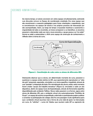 Cadernos HumanizaSUS

          Ao mesmo tempo, os tutores conviviam em vários espaços simultaneamente, centrando
          suas discussões comuns no Espaço de coordenação ampliada. Era nesse espaço que
          eles encontravam a assessoria pedagógica para trocar orientações e experiências, que
          se concretizavam nos espaços de tutoria e nos próprios processos de intervenção por
          eles acompanhados. Assim, ao longo do tempo e buscando incentivar a autonomia e
          singularidade de todos os envolvidos, as trocas começaram a se intensificar, os encontros
          passaram a demandar cada vez mais e novos encontros, o grupo passou a se “en-redar”
          (tornar-se rede) e potencializar o AVA como espaço de construção de conhecimento e
          reflexão sobre os temas do curso.




                   Figura 5 - Constituição de redes entre os alunos de diferentes UPs


          Interessante observar que os alunos, em determinado momento do curso, passaram a
          questionar os espaços ainda restritos às UPs, que aparentemente reproduziam as “salas
          de aula” presenciais, separadas, vinculadas a um tema específico, impedindo, através de
          suas “paredes” a integração de todos. Por reivindicação dos alunos, então, neste momento
          foram criados “grupos de trabalho tematicos” (Figura 5), vinculados a cada um dos
          dispositivos, dentro do espaço Curso de Especialização, através de ferramenta específica
          disponibilizada pelo ambiente TelEduc. Novas redes passaram a se formar, agora entre
          alunos de diferentes UPs, pois o ambiente virtual cria automaticamente “Portfólios de
          Grupo”, um espaço de autoria compartilhado, onde todos os participantes podem publicar
          e comentar as participações dos colegas. Esta foi uma passagem muito significativa para
          que o ambiente virtual assumisse mais a forma de uma rede de apoio ‘as intervenções
          em curso. As “salinhas” – cursos do Teleduc que reuniam cada UP ou segmento da
228
 