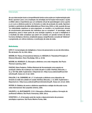 Cadernos HumanizaSUS
Intervenção


de suas intervenções locais e compartilhando tantas outras ações em implementação pelo
Brasil, apontam para uma ampliação da estratégia de formação-intervenção e ajuda
a refletir sobre a importância que um ambiente virtual de aprendizagem como suporte
a um curso a distância pode ter no fomento as redes de produção de saúde. Apontam
também a pertinência da idéia defendida por Pierre Lèvy (1993, p. 144), quando diz que
“as coletividades cognitivas se auto-organizam, se mantêm e se transformam através
do envolvimento permanente dos indivíduos que as compõem”. A tecnologia, nesta
perspectiva, passa a fazer parte de uma ecologia cognitiva, na qual a inteligência é
o resultado de redes complexas que põem em conexão um grande número de atores
humanos, biológicos e técnicos, ampliando espaços, ressignificando o conceito de “distância”
e propiciando, em ultima instância, a constituição de redes de redes.



Referências

LÈVY, P. As tecnologias da inteligência: o futuro do pensamento na era da informática.
Rio de Janeiro: Ed. 34, 1993. 208 p.

MOORE, M. Theory of transactional distance. In: KEEGAN, D. Theoretical Principles of
Distance Education. Oxon: Routledge, 1993. p. 23-38.

MOORE, M.; KEARSLEY, G. Educação a distância: uma visão integrada. São Paulo:
Thomson Learning, 2007.

PASCHE, Dário Frederico. Política Nacional de Humanização como aposta na
produção coletiva de mudanças nos modos de gerir e cuidar. Interface, Botucatu, v.
13, p. 701-708, 2009. Suplemento 1. Disponível em: <http://www.scielo.br/pdf/icse/v13s1/
a21v13s1.pdf>. Acesso em: 12 set. 2009.

PAULON, S. M.; CARNEIRO, M. L. F. A educação a distância como dispositivo de
fomento às redes de cuidado em saúde. Interface, Botucatu, v. 13, 2009. Suplemento 1.
Disponível em: <http://www.scielo.br/pdf/icse/v13s1/a26v13s1.pdf>. Acesso em: 24 set. 2009.

PETERS, O. Didática do ensino a distância: experiências e estágio da discussão numa
visão internacional. São Leopoldo: Unisinos, 2001.

VALENTE, J. A.; BUSTAMANTE, S. B. V. Educação a Distância: prática e formação do
profissional reflexivo. São Paulo: Avercamp, 2009. 264 p.

VYGOTSKY, L. S. A formação social da mente: o desenvolvimento dos processos
psicológicos superiores. São Paulo: Martins Fontes, 1984.
                                                                                               231
 