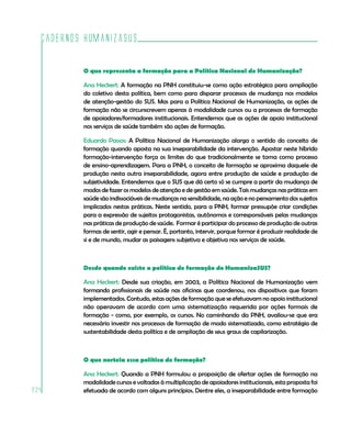 Cadernos HumanizaSUS

          O que representa a formação para a Política Nacional de Humanização?

          Ana Heckert: A formação na PNH constituiu-se como ação estratégica para ampliação
          do coletivo desta política, bem como para disparar processos de mudança nos modelos
          de atenção-gestão do SUS. Mas para a Política Nacional de Humanização, as ações de
          formação não se circunscrevem apenas à modalidade cursos ou a processos de formação
          de apoiadores/formadores institucionais. Entendemos que as ações de apoio institucional
          nos serviços de saúde também são ações de formação.

          Eduardo Passos: A Política Nacional de Humanização alarga o sentido do conceito de
          formação quando aposta na sua inseparabilidade da intervenção. Apostar neste híbrido
          formação-intervenção força os limites do que tradicionalmente se toma como processo
          de ensino-aprendizagem. Para a PNH, o conceito de formação se aproxima daquele de
          produção nesta outra inseparabilidade, agora entre produção de saúde e produção de
          subjetividade. Entendemos que o SUS que dá certo só se cumpre a partir da mudança de
          modos de fazer os modelos de atenção e de gestão em saúde. Tais mudanças nas práticas em
          saúde são indissociáveis de mudanças na sensibilidade, na ação e no pensamento dos sujeitos
          implicados nestas práticas. Neste sentido, para a PNH, formar pressupõe criar condições
          para a expressão de sujeitos protagonistas, autônomos e corresponsáveis pelas mudanças
          nas práticas de produção de saúde. Formar é participar do processo de produção de outras
          formas de sentir, agir e pensar. É, portanto, intervir, porque formar é produzir realidade de
          si e de mundo, mudar as paisagens subjetiva e objetiva nos serviços de saúde.



          Desde quando existe a política de formação do HumanizaSUS?

          Ana Heckert: Desde sua criação, em 2003, a Política Nacional de Humanização vem
          formando profissionais de saúde nas oficinas que coordenou, nos dispositivos que foram
          implementados. Contudo, estas ações de formação que se efetuavam no apoio institucional
          não operavam de acordo com uma sistematização requerida por ações formais de
          formação - como, por exemplo, os cursos. No caminhando da PNH, avaliou-se que era
          necessário investir nos processos de formação de modo sistematizado, como estratégia de
          sustentabilidade desta política e de ampliação de seus graus de capilarização.



          O que norteia essa política de formação?

          Ana Heckert: Quando a PNH formulou a proposição de ofertar ações de formação na
          modalidade cursos e voltadas à multiplicação de apoiadores institucionais, esta proposta foi
234       efetuada de acordo com alguns princípios. Dentre eles, a inseparabilidade entre formação
 