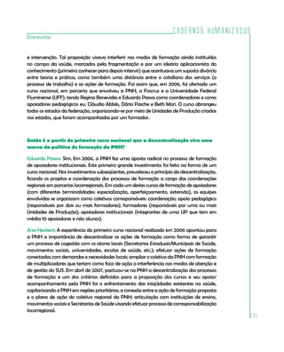 Cadernos HumanizaSUS
Entrevista


e intervenção. Tal proposição visava interferir nos modos de formação ainda instituídos
no campo da saúde, marcados pela fragmentação e por um ideário aplicacionista do
conhecimento (primeiro conhecer para depois intervir) que acentuava um suposto divórcio
entre teoria e prática, como também uma distância entre o cotidiano dos serviços (o
processo de trabalho) e as ações de formação. Foi assim que, em 2006, foi ofertado um
curso nacional, em parceria que envolveu a PNH, a Fiocruz e a Universidade Federal
Fluminense (UFF), tendo Regina Benevides e Eduardo Passos como coordenadores e como
apoiadores pedagógicos eu, Cláudia Abbês, Dário Pasche e Beth Mori. O curso abrangeu
todos os estados da federação, organizando-se por meio de Unidades de Produção criadas
nos estados, que foram acompanhadas por um formador.



Então é a partir do primeiro curso nacional que a descentralização vira uma
marca da política de formação da PNH?

Eduardo Passos: Sim. Em 2006, a PNH fez uma aposta radical no processo de formação
de apoiadores institucionais. Este primeiro grande investimento foi feito na forma de um
curso nacional. Nos investimentos subseqüentes, prevaleceu o princípio da descentralização,
ficando os projetos e coordenação dos processos de formação a cargo das coordenações
regionais em parcerias locorregionais. Em cada um destes cursos de formação de apoiadores
(com diferentes terminalidades: especialização, aperfeiçoamento, extensão), as equipes
envolvidas se organizam como coletivos corresponsáveis: coordenação; apoio pedagógico
(responsáveis por dois ou mais formadores); formadores (responsáveis por uma ou mais
Unidades de Produção); apoiadores institucionais (integrantes de uma UP que tem em
média 10 apoiadores e não alunos).

Ana Heckert: A experiência do primeiro curso nacional realizado em 2006 apontou para
a PNH a importância de descentralizar as ações de formação como forma de garantir
um processo de cogestão com os atores locais (Secretarias Estaduais/Municipais de Saúde,
movimentos sociais, universidades, escolas de saúde, etc.); efetuar ações de formação
conectadas com demandas e necessidades locais; ampliar o coletivo da PNH com formação
de multiplicadores que teriam como foco de ação a interferência nos modos de atenção e
de gestão do SUS. Em abril de 2007, pactuou-se na PNH a descentralização dos processos
de formação e um dos critérios definidos para a proposição dos cursos e seu apoio/
acompanhamento pela PNH foi o enfrentamento das iniqüidades existentes na saúde,
capilarizando a PNH em regiões prioritárias; a conexão entre a ação de formação proposta
e o plano de ação do coletivo regional da PNH; articulação com instituições de ensino,
movimentos sociais e Secretarias de Saúde visando efetuar processo de corresponsabilização
locorregional.
                                                                                              235
 