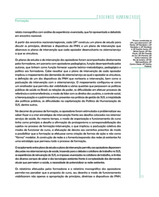 Cadernos HumanizaSUS
Formação


relato monográfico com análise da experiência vivenciada, que foi apresentado e debatido
em encontro nacional.
                                                                                                        11
                                                                                                          Foram constituídas 14
A partir dos encontros nacionais/regionais, cada UP11 construiu um plano de estudo para              UPs, que abarcaram: UP
                                                                                                     Norte, UP Nordeste 1, UP
discutir os princípios, diretrizes e dispositivos da PNH, e um plano de intervenção que              Nordeste 2, UP Nordeste
abarcava os planos de intervenção que cada apoiador desenvolveria no sistema/serviço                  3, UP Espírito Santo, UP
                                                                                                           Minas Gerais, UP São
a que se vinculava.                                                                                     Paulo, UP Rio Grande
                                                                                                       do Sul, UP Paraná, UP
                                                                                                            Santa Catarina, UP
Os planos de estudos e de intervenção dos apoiadores foram acompanhados diretamente                       Rio de Janeiro, UP RJ/
                                                                                                             Metropolitana, UP
pelos formadores, em parceria com apoiadores pedagógicos, função desempenhada pelas                  Centro-Oeste, UP Distrito
                                                                                                                        Federal.
autoras, que tinham como função fornecer suporte teórico-metodológico, pedagógico e
político aos formadores. Cabe ressaltar que o plano de intervenção de cada apoiador
implicou o mapeamento das demandas do sistema/serviço ao qual o apoiador se vinculava,
a definição de um dos dispositivos da PNH que nortearia a intervenção, bem como a
pactuação da intervenção com o sistema/serviço. O mapeamento configurou-se como
um analisador que permitiu dar visibilidade a várias questões que perpassam as políticas
públicas de saúde no Brasil: as relações de poder, as dificuldades em efetuar processos de
referência e contrarreferência, o modo de lidar com os direitos dos usuários, o controle social,
a hierarquização e o patrimonialismo presentes nas práticas de gestão do SUS, a iniqüidade
das políticas públicas, as dificuldades na capilarização da Política de Humanização do
SUS, dentre outros.

No decorrer do processo de formação, os apoiadores foram estimulados a problematizar seu
saber-fazer e a criar estratégias de intervenção frente aos desafios colocados nos sistemas/
serviços de saúde. Ao mesmo tempo, o modo de organização e funcionamento do curso
tinha como princípio e desafio a afirmação do protagonismo e corresponsabilização dos
sujeitos no processo de formação-intervenção, o que implicou a pactuação coletiva dos
modos de funcionar do curso, a efetuação de desvios aos caminhos prescritos de modo
a possibilitar que a formação se efetuasse como criação de formas de ação e não como
“fôrma” modelar. A construção de redes e o fomento/expansão das redes já existentes foi
uma estratégia que permeou todo o processo de formação.

O acoplamento entre plano de estudos e plano de intervenção permitiu aos apoiadores dispararem
discussões nos sistemas/serviços de saúde, trazendo para o debate o cotidiano de trabalho no SUS,
as experiências de reinvenção do SUS, os impasses vivenciados no cotidiano de trabalho, os limites
dos diversos campos de saber e das tecnologias existentes frente à complexidade das demandas
atuais que permeiam a saúde, a necessidade de potencializar as redes existentes.

Os relatórios efetuados pelos formadores e o relatório monográfico dos apoiadores
permite-nos perceber que a proposta do curso, seu desenho e modo de funcionamento
viabilizaram não apenas a apropriação de princípios, diretrizes e dispositivos da PNH.                            23
 