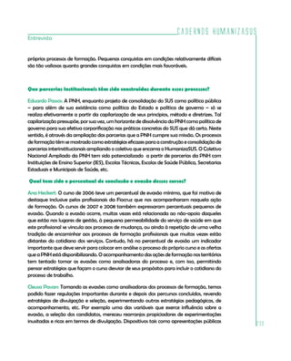 Cadernos HumanizaSUS
Entrevista


próprios processos de formação. Pequenas conquistas em condições relativamente difíceis
são tão valiosas quanto grandes conquistas em condições mais favoráveis.



Que parcerias institucionais têm sido construídas durante esses processos?

Eduardo Passos: A PNH, enquanto projeto de consolidação do SUS como política pública
– para além de sua existência como política do Estado e política de governo – só se
realiza efetivamente a partir da capílarização de seus princípios, método e diretrizes. Tal
capilarização pressupõe, por sua vez, um horizonte de dissolvência da PNH como política de
governo para sua efetiva corporificação nas práticas concretas do SUS que dá certo. Neste
sentido, é através da ampliação das parcerias que a PNH cumpre sua missão. Os processos
de formação têm se mostrado como estratégias eficazes para a construção e consolidação de
parcerias interinstitucionais ampliando o coletivo que encarna o HumanizaSUS. O Coletivo
Nacional Ampliado da PNH tem sido potencializado a partir de parcerias da PNH com
Instituições de Ensino Superior (IES), Escolas Técnicas, Escolas de Saúde Pública, Secretarias
Estaduais e Municipais de Saúde, etc.

Qual tem sido o percentual de conclusão e evasão desses cursos?

Ana Heckert: O curso de 2006 teve um percentual de evasão mínimo, que foi motivo de
destaque inclusive pelos profissionais da Fiocruz que nos acompanharam naquela ação
de formação. Os cursos de 2007 e 2008 também expressaram percentuais pequenos de
evasão. Quando a evasão ocorre, muitas vezes está relacionada ao não-apoio daqueles
que estão nos lugares de gestão, à pequena permeabilidade do serviço de saúde em que
este profissional se vincula aos processos de mudança, ou ainda à repetição de uma velha
tradição de encaminhar aos processos de formação profissionais que muitas vezes estão
distantes do cotidiano dos serviços. Contudo, há no percentual de evasão um indicador
importante que deve servir para colocar em análise o processo do próprio curso e as ofertas
que a PNH está disponibilizando. O acompanhamento das ações de formação nos territórios
tem tentado tomar as evasões como analisadoras do processo e, com isso, permitindo
pensar estratégias que façam o curso desviar de seus propósitos para incluir o cotidiano do
processo de trabalho.

Cleusa Pavan: Tomando as evasões como analisadoras dos processos de formação, temos
podido fazer regulações importantes durante e depois dos percursos concluídos, revendo
estratégias de divulgação e seleção, experimentando outras estratégias pedagógicas, de
acompanhamento, etc. Por exemplo uma das variáveis que exerce influência sobre a
evasão, a seleção dos candidatos, mereceu rearranjos propiciadores de experimentações
inusitadas e ricas em termos de divulgação. Dispositivos tais como apresentações públicas
                                                                                                 239
 