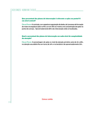 Cadernos HumanizaSUS

          Que percentual dos planos de intervenção é referente a ações na ponta? E
          em nível central?

          Cleusa Pavan: A conclusão, com respectiva organização de dados, de 3 processos de formação
          de maior envergadura (dois no RS e um em SP) nos mostra uma concentração de ações na
          ponta dos serviços. Aproximadamente 80% das intervenções estão aí localizadas.



          Qual o percentual dos planos de intervenção em cada nível de complexidade
          da atenção?

          Cleusa Pavan: A porcentagem de ações no nível da atenção primária varia de 43 a 48%,
          na atenção secundária fica em torno de 24% e na terciária é de aproximadamente 35%.




                                       Colocar colofão
242
 