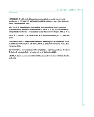 Cadernos HumanizaSUS
Formação


HENRIQUES, R. L. M. et al. A Integralidade do cuidado em saúde e a formação
profissional. In: CONGRESSO NACIONAL DA REDE UNIDA, 4., 2005, Belo Horizonte.
Anais... Belo Horizonte, 2005.

MATTOS, R. A. Os sentidos da integralidade: algumas reflexões acerca de valores
que merecem ser defendidos. In: PINHEIRO, R.; MATTOS, R. A (Org.). Os sentidos da
integralidade na atenção e no cuidado à saúde. Rio de Janeiro: Cepesc, 2001. p. 41-66.

PASSOS, E.; NEVES, C. A. B.; BENEVIDES, R. B. Apoio institucional. [S.l.: s.n.],2006. No
prelo.

PINHEIRO, R. et al. A integralidade na prática da formação e no cuidado em saúde.
In: CONGRESSO NACIONAL DA REDE UNIDA, 6., 2005, Belo Horizonte. Anais... Belo
Horizonte, 2005.

SCHWARTZ, Y. A comunidade científica ampliada e o regime de produção de saberes.
Trabalho & educação. Belo Horizonte, n. 7, p. 38-46, jul./dez. 2000.

VEYNE, P. Como se escreve a história (1971) e Foucault revoluciona a história. Brasília:
UnB, 1978.




                                                                                             27
 