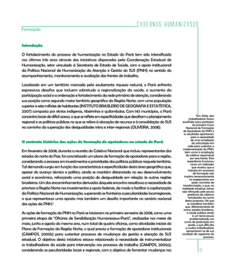 Cadernos HumanizaSUS
Formação


Introdução

O fortalecimento do processo de humanização no Estado do Pará tem sido intensificado
nos últimos três anos através das iniciativas disparadas pela Coordenação Estadual de
Humanização, setor vinculado à Secretaria de Estado de Saúde, com o apoio institucional
da Política Nacional de Humanização da Atenção e Gestão do SUS (PNH) no sentido do
acompanhamento, monitoramento e avaliação das frentes de trabalho.

Localizado em um território marcado pela exuberante riqueza natural, o Pará enfrenta
expressivos desafios que incluem sobretudo a regionalização da saúde, o aumento da
participação social e a ordenação e fortalecimento da rede primária de atenção, considerando
sua posição como segundo maior território geográfico da Região Norte, com uma população
superior a sete milhões de habitantes (INSTITUTO BRASILEIRO DE GEOGRAFIA E ESTATÍSTICA,
2007) composta por etnias indígenas, ribeirinhos e quilombolas. Com 143 municípios, o Pará
concentra locais de difícil acesso, o que se reflete em especificidades que desafiam o planejamento
                                                                                                                    5
                                                                                                                     Em 2006, dois
                                                                                                             trabalhadores foram
regional e as políticas públicas no que se refere à alocação de recursos e à consolidação do SUS      escolhidos para participar
                                                                                                                 do primeiro Curso
no caminho da superação das desigualdades intra e inter-regionais (OLIVEIRA, 2008).                       Nacional de Formação
                                                                                                       de Apoiadores da PNH e
                                                                                                        os resultados apontaram
                                                                                                               para a necessidade
                                                                                                               de uma ampliação
O contexto histórico das ações de formação de apoiadores no estado do Pará                                      da articulação em
                                                                                                            rede para sustentar a
                                                                                                       implementação da PNH,
Em fevereiro de 2008, durante a reunião do Coletivo Nacional que incluiu representantes dos              bem como a ampliação
estados do norte do País, foi concretizado um plano de formação de apoiadores para a região,              do coletivo responsável
                                                                                                              por essa frente. Esta
considerando a escassez em investimentos e prioridades das políticas públicas naquele território.          experiência funcionou
                                                                                                               como um indicador
Tal demanda surgiu em função das características e especificidades desta área geográfica que,                   que revelou que a
                                                                                                            inserção em processos
apesar do avanço técnico e político, ainda se mantém distanciada no seu desenvolvimento                          de formação não
social e econômico, reforçando uma posição de desigualdade em relação às outras regiões                 implica necessariamente
                                                                                                              no engajamento em
brasileiras. Um dos encaminhamentos derivados daquele encontro ressaltava a necessidade de                      ações concretas de
                                                                                                       transformação, o que, na
priorizar a Região Norte nos investimentos e apoio federais, de modo a facilitar a capilarização      realidade estadual, talvez
                                                                                                      seja reforçado pela pouca
da Política Nacional de Humanização, superando as fronteiras e peculiaridades locorregionais,               existência de coletivos
o que representava uma aposta mas também um desafio importante no cenário nacional                          fortalecidos em torno
                                                                                                         desta proposta. Há que
das ações da PNH.5                                                                                         se considerar também
                                                                                                         que, diferentemente de
                                                                                                        outros estados brasileiros,
As ações de formação da PNH no Pará se iniciaram no primeiro semestre de 2008, como uma                    a saúde pública ainda
                                                                                                                é um tema pouco
primeira etapa de “Oficinas de Sensibilização Humanizasus-Pará”, realizadas nos meses de                      problematizado nos
                                                                                                        cursos de graduação em
maio, junho e agosto do mesmo ano, num total de quatro oficinas, como atividades iniciais do                saúde, o que dificulta
Plano de Formação da Região Norte, o qual previa a formação de apoiadores institucionais                 a muitos trabalhadores
                                                                                                          apropriarem-se de sua
(CAMPOS, 2005b) para sustentar processos de mudanças da gestão e atenção do SUS                       condição de cogestores do
                                                                                                                          processo.
estadual. O objetivo desta iniciativa estava relacionado à necessidade de instrumentalizar
os trabalhadores da saúde para intervenção nos processos de trabalho (CAMPOS, 2005a),
considerando as peculiaridades locais e regionais, com o objetivo de fomentar mudanças nos                           31
 