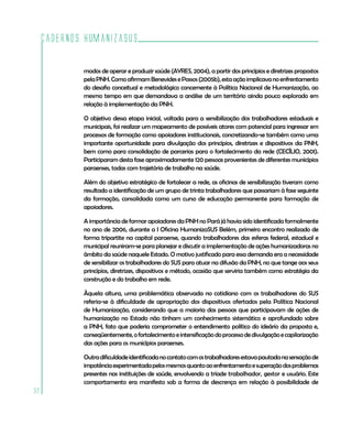 Cadernos HumanizaSUS

             modos de operar e produzir saúde (AYRES, 2004), a partir dos princípios e diretrizes propostos
             pela PNH. Como afirmam Benevides e Passos (2005b), esta ação implicava no enfrentamento
             do desafio conceitual e metodológico concernente à Política Nacional de Humanização, ao
             mesmo tempo em que demandava a análise de um território ainda pouco explorado em
             relação à implementação da PNH.

             O objetivo dessa etapa inicial, voltada para a sensibilização dos trabalhadores estaduais e
             municipais, foi realizar um mapeamento de possíveis atores com potencial para ingressar em
             processos de formação como apoiadores institucionais, concretizando-se também como uma
             importante oportunidade para divulgação dos princípios, diretrizes e dispositivos da PNH,
             bem como para consolidação de parcerias para o fortalecimento da rede (CECÍLIO, 2001).
             Participaram desta fase aproximadamente 120 pessoas provenientes de diferentes municípios
             paraenses, todas com trajetória de trabalho na saúde.

             Além do objetivo estratégico de fortalecer a rede, as oficinas de sensibilização tiveram como
             resultado a identificação de um grupo de trinta trabalhadores que passariam à fase seguinte
             da formação, consolidada como um curso de educação permanente para formação de
             apoiadores.

             A importância de formar apoiadores da PNH no Pará já havia sido identificada formalmente
             no ano de 2006, durante a I Oficina HumanizaSUS Belém, primeiro encontro realizado de
             forma tripartite na capital paraense, quando trabalhadores das esferas federal, estadual e
             municipal reuniram-se para planejar e discutir a implementação de ações humanizadoras no
             âmbito da saúde naquele Estado. O motivo justificado para essa demanda era a necessidade
             de sensibilizar os trabalhadores do SUS para atuar na difusão da PNH, no que tange aos seus
             princípios, diretrizes, dispositivos e método, ocasião que serviria também como estratégia da
             construção e do trabalho em rede.

             Àquela altura, uma problemática observada no cotidiano com os trabalhadores do SUS
             referia-se à dificuldade de apropriação dos dispositivos ofertados pela Política Nacional
             de Humanização, considerando que a maioria das pessoas que participavam de ações de
             humanização no Estado não tinham um conhecimento sistemático e aprofundado sobre
             a PNH, fato que poderia comprometer o entendimento político do ideário da proposta e,
             conseqüentemente, o fortalecimento e intensificação do processo de divulgação e capilarização
             das ações para os municípios paraenses.

             Outra dificuldade identificada no contato com os trabalhadores estava pautada na sensação de
             impotência experimentada pelos mesmos quanto ao enfrentamento e superação dos problemas
             presentes nas instituições de saúde, envolvendo a tríade trabalhador, gestor e usuário. Este
             comportamento era manifesto sob a forma de descrença em relação à possibilidade de
32
 