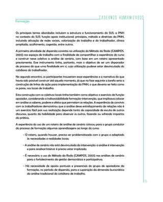 Cadernos HumanizaSUS
Formação


Os principais temas abordados incluíam a estrutura e funcionamento do SUS; a PNH
no contexto do SUS; função apoio institucional; princípios, método e diretrizes da PNH,
incluindo ativação de redes sociais, valorização do trabalho e do trabalhador, clínica
ampliada, acolhimento, cogestão, entre outros.

A primeira atividade de dispersão consistia na utilização do Método da Roda (CAMPOS,
2003) nos espaços de trabalho com a finalidade de compartilhar a experiência do curso
e construir nesse coletivo a análise de cenário, com base em um roteiro apresentado
previamente. Esse instrumento tinha, portanto, mais o objetivo de ser um disparador
de processo do que uma finalidade em si, cuja utilização pudesse estar desvinculada do
cotidiano do trabalhador.

No segundo encontro, os participantes trouxeram essas experiências e a narrativa do que
havia sido possível construir até aquele momento, já que na fase seguinte a tarefa seria a
construção de linhas de ação para implementação da PNH, o que deveria ser feito como
os pares, nos locais de trabalho.

Esta construção com os coletivos locais tinha também como objetivo o exercício da função
apoiador, considerando a indissociabilidade formação-intervenção, que implicava colocar
em análise os saberes, poderes e afetos que permeiam as relações. A experiência de convívio
com os trabalhadores demonstrou que a análise desse entrelaçamento de relações não é
um exercício fácil pois sua realização depende tanto da capacidade de escuta de outros
discursos, quanto da habilidade para observar os outros, fazendo ou sofrendo impactos
da prática.

A experiência do uso de um roteiro de análise de cenário colocou para o grupo condutor
do processo de formação algumas aprendizagens ao longo do curso:

      - O roteiro, quando houver, precisa ser problematizado com o grupo e adaptado
         às necessidades e realidades locais;

      - A análise de cenário não está desvinculada da intervenção: a análise é intervenção
         e para analisar/intervir é preciso estar implicado;

      - É necessário o uso do Método da Roda (CAMPOS, 2003) nas análises de cenário
         para o fortalecimento da gestão democrática e participativa;

      - Há necessidade de apoios pontuais e presenciais do grupo de apoiadores da
         formação, no período de dispersão, para a superação da dimensão burocrática
         da análise tradicional do cotidiano de trabalho.

                                                                                              35
 