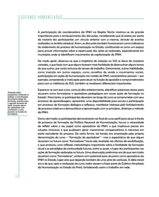 Cadernos HumanizaSUS

                           A participação da coordenadora da PNH na Região Norte mostrou-se de grande
                           importância para o enriquecimento das discussões, considerando que já existia por parte
                           da maioria dos participantes um vínculo anterior com a mesma, através de eventos
                           realizados no âmbito estadual. Assim, as discussões também funcionaram como indicativos
                           do andamento do processo de humanização no Estado, constituindo-se como um espaço
                           para prover informações sobre a repercussão das ações já realizadas, especialmente em
                           municípios onde se identificam movimentos de capilarização da PNH.

                           De modo geral, observou-se que a trajetória de inserção no SUS se dava de maneiras
                           variadas, o que fazia com que alguns tivessem mais facilidade de desenvolver alguns temas
                           do que outros, por conta inclusive do tempo de trabalho. Certamente, outras habilidades,
                           como inserção em outros espaços, como conselhos de saúde e movimentos sociais,
                           participação em ações de humanização nos moldes da PNH, características pessoais – por
                           exemplo, compreensão e motivação para atuar na função de apoiador e comprometimento
                           para com a militância do SUS, também se revelaram diferenciais importantes.

                           Esperava-se com esse curso, como já dito anteriormente, identificar potenciais atores para
7
 Partindo desta
perspectiva, pretende-se   atuarem como formadores e apoiadores pedagógicos em novas ações de formação no
realizar a concretização
da próxima etapa da
                           Estado7. Para tanto, os participantes deveriam ao longo do curso se comprometer com seus
formação, prevista para    processos de aprendizagem, apresentar uma disponibilidade para escuta e participação
o segundo semestre de
2009, quando alguns        em processos de formação dialógica e reflexiva, manifestar interesse pelo fortalecimento
dos apoiadores que
concluíram o curso,        de processos coletivos e democráticos e aproximação com os princípios, diretrizes e método
atuarão na função de
formadores.
                           da PNH.

                           Como nem todos os participantes demonstraram ao final do curso perfil para atuar à frente
                           de processos de formação da Política Nacional de Humanização, houve a necessidade
                           de refletir sobre o seu papel como apoiadores da PNH, o que implicava pensar em
                           soluções inclusivas e que pudessem gerar mecanismos compensatórios à natureza em
                           parte excludente do processo. De certa forma, tal tensão era amenizada pela própria
                           denominação do curso – “formação de apoiadores” - mas a expectativa de que alguns
                           atuariam no futuro como “formadores” havia sido revelada nas oficinas de sensibilização,
                           o que produziu uma reflexão metodológica importante sobre a finalidade da formação
                           atual e as estratégias de continuidade futuras, entre as quais, o lugar dos participantes nas
                           ações de formação realizadas no futuro. Uma observação preliminar era de que nem todos
                           atuariam como “formadores”, embora com potencial para atuarem como apoiadores da
                           PNH no Estado, lugar este que depende também de uma série de variáveis. A idéia inicial
                           era a de que, após a realização do curso, todos viessem a fazer parte do Coletivo Ampliado
                           da Humanização no Estado do Pará, fortalecendo assim o trabalho em rede.


        36
 