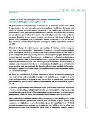 Cadernos HumanizaSUS
Formação


A PNH em curso: da superação da incerteza à experiência de
corresponsabilização na construção de redes

Os depoimentos dos trabalhadores revelaram que os encontros iniciais com a PNH
freqüentemente são acompanhados por uma sensação de impotência e descrença, pela
distância existente entre os ideais da humanização e o cotidiano do trabalho, o que
normalmente suscita questionamentos sobre como sustentar a proposta da PNH na prática
de um cotidiano permeado e atravessado pelas contradições presentes no dia-a-dia dos
serviços e da gestão. Um dos questionamentos recorrentes no início do curso referia-se à
tensão sobre os modos de fazer humanização quando não se tem o apoio dos gestores,
fato ressaltado como fundamental para a mudança de práticas hegemônicas existentes
no SUS.

Durante a realização dos encontros, houve a preocupação de enfatizar o compromisso para
com o curso, sendo pontuada a importância da frequência e pontualidade às atividades
como um critério de certificação, informação esta que constava no projeto do curso recebido
pelos participantes. Embora possam parecer injustificadas preocupações desta natureza
quando se propõe o exercício da autonomia e protagonismo, o estabelecimento de regras
de funcionamento grupal, ainda que flexibilizadas por algumas situações especiais, é uma
forma de demonstrar que existe uma organização no funcionamento do curso, ainda que
se adote uma metodologia mais aberta no processo de construção e troca de conhecimento.
A pactuação grupal, acompanhada das discussões sobre a inseparabilidade da formação-
intervenção, apontou para a intensificação da responsabilização dos trabalhadores quanto
ao processo de formação.

Os relatos dos trabalhadores revelaram a escassez de espaços de reflexão nas instituições
que favoreçam a problematização dos processos de trabalho, o que foi apontado como
importante para diluir os tensionamentos e compartilhar as experiências, especialmente
pela progressiva apropriação do papel dos trabalhadores nas transformações e cogestão
do SUS.

A crescente grupalidade experenciada no grupo e a oportunidade de estar em roda foram
mencionadas na avaliação feita pelos participantes como pontos positivos no processo, sendo
que após a realização do último módulo alguns subgrupos permanecerem em contato regular
para planejar e executar alguns encaminhamentos pactuados ao final das atividades.

Na avaliação dos participantes, foi destacado que há conteúdos que mereceriam um maior
aprofundamento como, por exemplo, cogestão, rede e avaliação. O que se observa nesses
espaços de formação é que há uma demanda por parte dos trabalhadores do SUS-Pará
em direção ao aprofundamento de sua compreensão sobre a PNH e sobre os referenciais
téorico-metodológicos que a sustentam, o que talvez se exprima na angústia inicial já         37
 