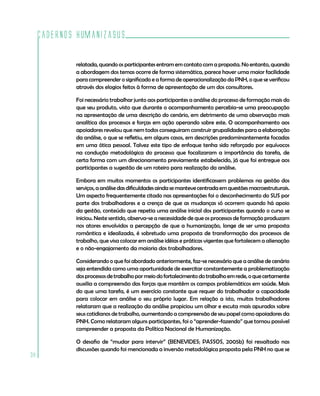Cadernos HumanizaSUS

             relatada, quando os participantes entram em contato com a proposta. No entanto, quando
             a abordagem dos temas ocorre de forma sistemática, parece haver uma maior facilidade
             para compreender o significado e a forma de operacionalização da PNH, o que se verificou
             através dos elogios feitos à forma de apresentação de um dos consultores.

             Foi necessário trabalhar junto aos participantes a análise do processo de formação mais do
             que seu produto, visto que durante o acompanhamento percebia-se uma preocupação
             na apresentação de uma descrição do cenário, em detrimento de uma observação mais
             analítica dos processos e forças em ação operando sobre este. O acompanhamento aos
             apoiadores revelou que nem todos conseguiram construir grupalidades para a elaboração
             da análise, o que se refletiu, em alguns casos, em descrições predominantemente focadas
             em uma ótica pessoal. Talvez este tipo de enfoque tenha sido reforçado por equívocos
             na condução metodológica do processo que focalizaram a importância da tarefa, de
             certa forma com um direcionamento previamente estabelecido, já que foi entregue aos
             participantes a sugestão de um roteiro para realização da análise.

             Embora em muitos momentos os participantes identificassem problemas na gestão dos
             serviços, a análise das dificuldades ainda se manteve centrada em questões macroestruturais.
             Um aspecto frequentemente citado nas apresentações foi o desconhecimento do SUS por
             parte dos trabalhadores e a crença de que as mudanças só ocorrem quando há apoio
             da gestão, conteúdo que repetia uma análise inicial dos participantes quando o curso se
             iniciou. Neste sentido, observa-se a necessidade de que os processos de formação produzam
             nos atores envolvidos a percepção de que a humanização, longe de ser uma proposta
             romântica e idealizada, é sobretudo uma proposta de transformação dos processos de
             trabalho, que visa colocar em análise idéias e práticas vigentes que fortalecem a alienação
             e o não-engajamento da maioria dos trabalhadores.

             Considerando o que foi abordado anteriormente, faz-se necessário que a análise de cenário
             seja entendida como uma oportunidade de exercitar constantemente a problematização
             dos processos de trabalho por meio do fortalecimento do trabalho em rede, o que certamente
             auxilia a compreensão das forças que mantêm os campos problemáticos em saúde. Mais
             do que uma tarefa, é um exercício constante que requer do trabalhador a capacidade
             para colocar em análise o seu próprio lugar. Em relação a isto, muitos trabalhadores
             relataram que a realização da análise propiciou um olhar e escuta mais apurados sobre
             seus cotidianos de trabalho, aumentando a compreensão de seu papel como apoiadores da
             PNH. Como relataram alguns participantes, foi o “aprender-fazendo” que tornou possível
             compreender a proposta da Política Nacional de Humanização.

             O desafio de “mudar para intervir” (BENEVIDES; PASSOS, 2005b) foi ressaltado nas
             discussões quando foi mencionada a inversão metodológica proposta pela PNH no que se
38
 