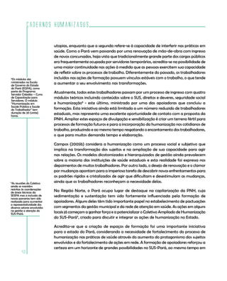 Cadernos HumanizaSUS

                              utopias, enquanto que a segunda refere-se à capacidade de interferir nas práticas em
                              saúde. Como o Pará vem passando por uma renovação de mão-de-obra com ingresso
                              de novos concursados, haja vista que tradicionalmente grande parte dos cargos públicos
                              era frequentemente ocupada por servidores temporários, acredita-se na possibilidade de
                              uma maior continuidade nas ações à medida que as pessoas exercitem sua capacidade
                              de refletir sobre os processos de trabalho. Diferentemente do passado, os trabalhadores
8
 Os módulos são               incluídos nas ações de formação possuem vínculos estáveis com o trabalho, o que tende
ministrados na Escola         a aumentar o seu envolvimento nas transformações.
de Governo do Estado
do Pará (EGPA), como
parte do Programa             Atualmente, todos estes trabalhadores passam por um processo de ingresso com quatro
Servidor Cidadão – Curso
de Capacitação para           módulos teóricos incluindo conteúdos sobre o SUS, direitos e deveres, seguridade social
Servidores. O módulo
“Humanização em               e humanização8 - este último, ministrado por uma das apoiadoras que concluiu a
Saúde Pública e Saúde
do Trabalhador” tem           formação. Esta iniciativa ainda está limitada a um número reduzido de trabalhadores
duração de 20 (vinte)         estaduais, mas representa uma excelente oportunidade de contato com a proposta da
horas.
                              PNH. Ampliar estes espaços de divulgação e sensibilização é criar um terreno fértil para
                              processos de formação futuros e para a incorporação da humanização nos cotidianos de
                              trabalho, produzindo e ao mesmo tempo resgatando o encantamento dos trabalhadores,
                              o que para muitos demanda tempo e elaboração.

                              Campos (2005b) considera a humanização como um processo social e subjetivo que
                              implica na transformação dos sujeitos e na ampliação de sua capacidade para agir
                              nas relações. Os modelos dicotomizados e hierarquizados de gestão ainda prevalecem
                              sobre a maioria das instituições de saúde estaduais e esta realidade foi expressa nos
                              depoimentos de muitos trabalhadores. Por outro lado, o desejo de renovação e o clamor
                              por mudanças apontam para a imperiosa tarefa de descobrir novos enfrentamentos para
                              os padrões rígidos e cristalizados de agir que dificultam e desestimulam as mudanças,
9
 As reuniões do Coletivo      ainda que os trabalhadores reconheçam a necessidade delas.
ainda se mantêm
restritas às coordenações
de áreas técnicas da          Na Região Norte, o Pará ocupa lugar de destaque na capilarização da PNH, cuja
SESPA mas a inclusão de       sedimentação e sustentação tem sido fortemente influenciada pela formação de
novas parcerias tem sido
realizada para aumentar       apoiadores. Alguns deles têm tido importante papel no estabelecimento de pactuações
a representatividade dos
diversos setores envolvidos   com segmentos da gestão municipal e da rede de atenção em saúde. As ações em alguns
na gestão e atenção do
SUS-Pará.                     locais já começam a ganhar força e a potencializar o Coletivo Ampliado de Humanização
                              do SUS-Pará9, criado para discutir e integrar as ações de humanização no Estado.

                              Acredita-se que a criação de espaços de formação foi uma importante iniciativa
                              para o estado do Pará, considerando a necessidade de fortalecimento do processo de
                              humanização nas práticas de saúde através do aumento do protagonismo dos sujeitos
                              envolvidos e do fortalecimento de ações em rede. A formação de apoiadores reforçou a
                              certeza em um horizonte de grandes possibilidades no SUS-Pará, ao mesmo tempo em
         40
 