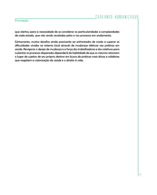 Cadernos HumanizaSUS
Formação


que alertou para a necessidade de se considerar as particularidades e complexidades
de cada estado, que vão sendo reveladas pelos e nos processos em andamento.

Certamente, muitos desafios ainda precisarão ser enfrentados de modo a superar as
dificuldades vividas no sistema local através de mudanças efetivas nas práticas em
saúde. Revigorar o desejo de mudança e a força dos trabalhadores e dos coletivos para
sustentar os processos disparados dependerá da habilidade de que os mesmos retomem
o lugar de sujeitos de seu próprio destino em busca de práticas mais éticas e solidárias
que resgatem a valorização da saúde e o direito à vida.




                                                                                           41
 