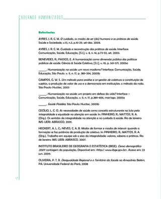 Cadernos HumanizaSUS

             Referências

             AYRES, J. R. C. M. O cuidado, os modos de ser (do) humano e as práticas de saúde.
             Saúde e Sociedade, v.13, n.3, p.16-29, set-dez. 2004.

             AYRES, J. R. C. M. Cuidado e reconstrução das práticas de saúde. Interface:
             Comunicação, Saúde, Educação, [S.l.], v. 8, n. 14, p.73-92, set. 2003.

             BENEVIDES, R.; PASSOS, E. A humanização como dimensão pública das políticas
             públicas de saúde. Ciência & Saúde Coletiva, [S.l.], v. 10, p. 561-571, 2005a

             ______. Humanização na saúde: um novo modismo? Interface: Comunicação, Saúde,
             Educação, São Paulo. v. 9, n. 17, p. 389-394, 2005b

             CAMPOS, G. W. S. Um método para análise e co-gestão de coletivos: a constituição de
             sujeitos, a produção de valor de uso e a democracia em instituições: o método da roda.
             São Paulo: Hucitec, 2003

             ______. Humanização na saúde: um projeto em defesa da vida? Interface –
             Comunicação, Saúde, Educação, v. 9, n. 17, p.389-406, mar/ago. 2005a

             ______. Saúde Paidéia. São Paulo: Hucitec, 2005b

             CECÍLIO, L. C. O. As necessidades de saúde como conceito estruturante na luta pela
             integralidade e equidade na atenção em saúde. In: PINHEIRO, R.; MATTOS, R. A.
             (Org.). Os sentidos da integralidade na atenção e no cuidado à saúde. Rio de Janeiro:
             IMS: UERJ: ABRASCO, 2001.

             HECKERT, A. L. C.; NEVES, C. A. B. Modos de formar e modos de intervir: quando a
             formação se faz potência de produção de coletivo. In: PINHEIRO, R.; MATTOS, R. A.
             (Org.). Trabalho em equipe sob o eixo da integralidade: valores, saberes e práticas. Rio
             de Janeiro: IMS: UERJ: ABRASCO, 2007.

             INSTITUTO BRASILEIRO DE GEOGRAFIA E ESTATÍSTICA (IBGE). Censo demográfico
             2007: contagem da população. Disponível em: <http:// www.ibge.gov.br>. Acesso em: 23
             jun. 2009.

             OLIVEIRA, P. T. R. Desigualdade Regional e o Território da Saúde na Amazônia. Belém,
             PA: Universidade Federal do Pará, 2008



42
 