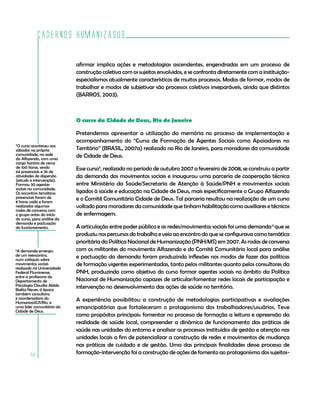 Cadernos HumanizaSUS

                            afirmar implica ações e metodologias ascendentes, engendradas em um processo de
                            construção coletiva com os sujeitos envolvidos, e se confronta diretamente com a instituição-
                            especialismos atualmente característicos de muitos processos. Modos de formar, modos de
                            trabalhar e modos de subjetivar são processos coletivos inseparáveis, ainda que distintos
                            (BARROS, 2003).



                            O curso da Cidade de Deus, Rio de Janeiro

                            Pretendemos apresentar a utilização da memória no processo de implementação e
                            acompanhamento do “Curso de Formação de Agentes Sociais como Apoiadores no
5
 O curso aconteceu aos
sábados na própria          Território” (BRASIL, 2007a) realizado no Rio de Janeiro, para moradores da comunidade
comunidade, na sede         de Cidade de Deus.
do Alfazendo, com uma
carga horária de cerca
de 100 horas, sendo         Esse curso5, realizado no período de outubro 2007 a fevereiro de 2008, se construiu a partir
64 presenciais e 36 de
atividades de dispersão     da demanda dos movimentos sociais e inaugurou uma parceria de cooperação técnica
(estudo e intervenção).
Formou 30 agentes           entre Ministério da Saúde/Secretaria de Atenção à Saúde/PNH e movimentos sociais
sociais na comunidade.
Os encontros temáticos      ligados à saúde e educação na Cidade de Deus, mais especificamente o Grupo Alfazendo
presenciais foram de        e o Comitê Comunitário Cidade de Deus. Tal parceria resultou na realização de um curso
8 horas cada e foram
realizadas algumas          voltado para moradores da comunidade que tinham habilitação como auxiliares e técnicos
rodas de conversa com
o grupo antes do início     de enfermagem.
do curso, para análise da
demanda e pactuação
do funcionamento.           A articulação entre poder público e as redes/movimentos sociais foi uma demanda 6 que se
                            produziu nos percursos do trabalho e veio ao encontro do que se configurava como temática
                            prioritária da Política Nacional de Humanização (PNH/MS) em 2007. As rodas de conversa
6
 A demanda emergiu          com os militantes do movimento Alfazendo e do Comitê Comunitário local para análise
de um reencontro,           e pactuação da demanda foram produzindo inflexões nos modos de fazer das políticas
num colóquio sobre
movimentos sociais          de formação vigentes experimentadas, tanto pelos militantes quanto pelos consultores da
realizado na Universidade
Federal Fluminense,         PNH, produzindo como objetivo do curso formar agentes sociais no âmbito da Política
entre a professora do
Departamento de             Nacional de Humanização capazes de articular/fomentar redes locais de participação e
Psicologia Claudia Abbês    intervenção no desenvolvimento das ações de saúde no território.
Baêta Neves, à época
também consultora
e coordenadora do           A experiência possibilitou a construção de metodologias participativas e avaliações
HumanizaSUS/Rio, e
uma líder comunitária da    emancipatórias que fortaleceram o protagonismo dos trabalhadores/usuários. Teve
Cidade de Deus.
                            como propósitos principais: fomentar no processo de formação a leitura e apreensão da
                            realidade de saúde local, compreender a dinâmica de funcionamento das práticas de
                            saúde nas unidades do entorno e analisar os processos instituídos de gestão e atenção nas
                            unidades locais a fim de potencializar a construção de redes e movimentos de mudança
                            nas práticas de cuidado e de gestão. Uma das principais finalidades desse processo de
                            formação-intervenção foi a construção de ações de fomento ao protagonismo dos sujeitos-
        48
 