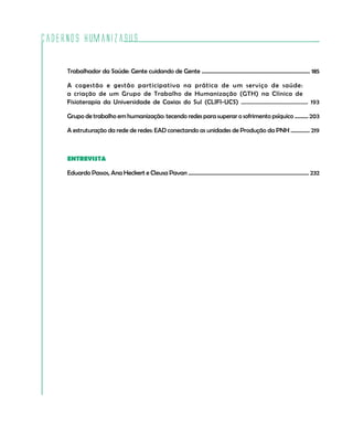 Cadernos HumanizaSUS

         Trabalhador da Saúde: Gente cuidando de Gente ............................................................................... 185

         A cogestão e gestão participativa na prática de um serviço de saúde:
         a criação de um Grupo de Trabalho de Humanização (GTH) na Clínica de
         Fisioterapia da Universidade de Caxias do Sul (CLIFI-UCS) ........................................... 193

         Grupo de trabalho em humanização: tecendo redes para superar o sofrimento psíquico .......... 203

         A estruturação da rede de redes: EAD conectando as unidades de Produção da PNH .............. 219



         ENTREVISTA

         Eduardo Passos, Ana Heckert e Cleusa Pavan ........................................................................................ 232




4
 