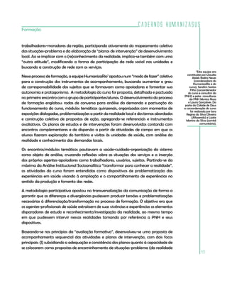 Cadernos HumanizaSUS
Formação


trabalhadores-moradores da região, participando ativamente do mapeamento coletivo
das situações-problema e da elaboração de “planos de intervenção” de desenvolvimento
local. Ao se implicar com o (re)conhecimento da realidade, implica-se também com uma
“outra atitude”, modificando a forma de participação da rede social nas unidades e
buscando a construção de rede com os serviços.
                                                                                                         7
                                                                                                          Esta equipe era
                                                                                                constituída por Claudia
Nesse processo de formação, a equipe HumanizaRio7 apostou num “modo de fazer” coletivo               Abbês Baêta Neves
para a construção dos instrumentos de acompanhamento, buscando aumentar o grau                         (coordenadora do
                                                                                                      HumanizaRio e do
de corresponsabilidade dos sujeitos que se formavam como apoiadores e fomentar sua                curso), Serafim Santos
                                                                                                   Filho (cocoordenador
autonomia e protagonismo. A metodologia do curso foi proposta, detalhada e pactuada              do curso e consultor da
                                                                                             PNH) e pelas consultoras
no primeiro encontro com o grupo de participantes/alunos. O desenvolvimento do processo           da PNH Monica Roza
de formação englobou: rodas de conversa para análise da demanda e pactuação do                   e Laura Gonçalves. Da
                                                                                              parte da Cidade de Deus
funcionamento do curso, módulos temáticos quinzenais, organizados com momentos de            a cocoordenação do curso
                                                                                                   foi realizada por Iara
exposições dialogadas, problematizações a partir da realidade local e dos temas abordados      Regina da Silva Oliveira
                                                                                                    (Alfazendo) e Lizete
e construção coletiva de propostas de ação, agregando-se referenciais e instrumentos           Martins da Silva (comitê
avaliativos. Os planos de estudos e de intervenções foram desenvolvidos contando com                        comunitário).

encontros complementares e de dispersão a partir de atividades de campo em que os
alunos fizeram exploração do território e visitas às unidades de saúde, com análise da
realidade e conhecimento das demandas locais.

Os encontros/módulos temáticos pautavam a saúde-cuidado-organização do sistema
como objeto de análise, cruzando reflexões sobre as situações dos serviços e a inserção
dos próprios agentes-apoiadores como trabalhadores, usuários, sujeitos. Partindo-se da
máxima da Análise Institucional Socioanalítica “transformar para conhecer a realidade”,
as atividades do curso foram entendidas como dispositivos de problematização das
experiências em saúde visando à ampliação e o compartilhamento de experiências no
sentido da produção e fomento das redes.

A metodologia participativa apostou na transversalização da comunicação de forma a
garantir que as diferenças e divergências pudessem produzir tensões e problematizações
necessárias à diferenciação/transformação no processo de formação. O objetivo era que
os agentes-profissionais de saúde extraíssem de suas vivências e experiências os elementos
disparadores de estudo e reconhecimento/investigação da realidade, ao mesmo tempo
em que pudessem intervir nessas realidades tomando por referência a PNH e seus
dispositivos.

Baseando-se nos princípios da “avaliação formativa”, desenvolveu-se uma proposta de
acompanhamento sequencial das atividades e planos de intervenção, com dois focos
principais: (I) subsidiando a adequação e consistência dos planos quanto à capacidade de
se colocarem como propostas de encaminhamento de situações-problema (da realidade
                                                                                                           49
 