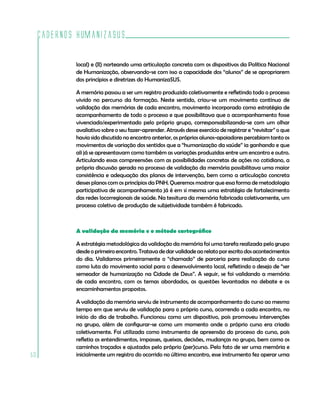 Cadernos HumanizaSUS

             local) e (II) norteando uma articulação concreta com os dispositivos da Política Nacional
             de Humanização, observando-se com isso a capacidade dos “alunos” de se apropriarem
             dos princípios e diretrizes do HumanizaSUS.

             A memória passou a ser um registro produzido coletivamente e refletindo todo o processo
             vivido no percurso da formação. Neste sentido, criou-se um movimento contínuo de
             validação das memórias de cada encontro, movimento incorporado como estratégia de
             acompanhamento de todo o processo e que possibilitava que o acompanhamento fosse
             vivenciado/experimentado pelo próprio grupo, corresponsabilizando-se com um olhar
             avaliativo sobre o seu fazer-aprender. Através desse exercício de registrar e “revisitar” o que
             havia sido discutido no encontro anterior, os próprios alunos-apoiadores percebiam tanto os
             movimentos de variação dos sentidos que a “humanização da saúde” ia ganhando e que
             ali já se apresentavam como também as variações produzidas entre um encontro e outro.
             Articulando essas compreensões com as possibilidades concretas de ações no cotidiano, a
             própria discussão gerada no processo de validação da memória possibilitava uma maior
             consistência e adequação dos planos de intervenção, bem como a articulação concreta
             desses planos com os princípios da PNH. Queremos mostrar que essa forma de metodologia
             participativa de acompanhamento já é em si mesma uma estratégia de fortalecimento
             das redes locorregionais de saúde. Na tessitura da memória fabricada coletivamente, um
             processo coletivo de produção de subjetividade também é fabricado.



             A validação da memória e o método cartográfico

             A estratégia metodológica da validação da memória foi uma tarefa realizada pelo grupo
             desde o primeiro encontro. Tratava de dar validade ao relato por escrito dos acontecimentos
             do dia. Validamos primeiramente o “chamado” de parceria para realização do curso
             como luta do movimento social para o desenvolvimento local, refletindo o desejo de “ser
             semeador de humanização na Cidade de Deus”. A seguir, se foi validando a memória
             de cada encontro, com os temas abordados, as questões levantadas no debate e os
             encaminhamentos propostos.

             A validação da memória serviu de instrumento de acompanhamento do curso ao mesmo
             tempo em que serviu de validação para o próprio curso, ocorrendo a cada encontro, no
             início do dia de trabalho. Funcionou como um dispositivo, pois promoveu intervenções
             no grupo, além de configurar-se como um momento onde o próprio curso era criado
             coletivamente. Foi utilizada como instrumento de apreensão do processo do curso, pois
             refletia os entendimentos, impasses, queixas, decisões, mudanças no grupo, bem como os
             caminhos traçados e ajustados pelo próprio (per)curso. Pelo fato de ser uma memória e
50           inicialmente um registro do ocorrido no último encontro, esse instrumento fez operar uma
 