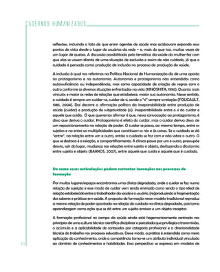 Cadernos HumanizaSUS

             reflexões, incluindo o fato de que eram agentes de saúde mas acabavam expondo seus
             pontos de vista desde o lugar de usuárias da rede – e, mais do que isso, muitas vezes de
             um lugar de queixa. A discussão possibilitada pela temática da saúde da mulher fez com
             que elas se vissem diante de uma situação de exclusão e assim de não cuidado, já que o
             cuidado é pensado como produção de inclusão no processo de produção de saúde.

             A inclusão à qual nos referimos na Política Nacional de Humanização diz de uma aposta
             no protagonismo e na autonomia. Autonomia e protagonismo não entendidos como
             autossuficiência ou independência, mas como capacidade de criação de regras com o
             outro conforme as diversas situações enfrentadas na vida (KINOSHITA, 1996). Quanto mais
             vínculos e maior as redes de relações que estabelece, maior sua autonomia. Nesse sentido,
             o cuidado é sempre um cuidar-se, cuidar de si, sendo o “si” sempre a relação (FOUCAULT,
             1985, 2004). Daí decorre a afirmação política da inseparabilidade entre produção de
             saúde (cuidar) e produção de subjetividade (si). Inseparabilidade entre o si do cuidar e
             aquele que cuida. O que queremos afirmar é que, nessa convocação ao protagonismo, é
             disso que deriva o cuidar. Protagonismo é efeito do cuidar, mas o cuidar deriva disso: de
             um reposicionamento na relação de poder. O cuidar se passa, ao mesmo tempo, entre os
             sujeitos e no entre as multiplicidades que constituem a nós e às coisas. Se o cuidado se dá
             “entre”, na relação entre um e outro, então o cuidado se faz com e não sobre o outro. O
             que se destaca é a relação, o compartilhamento. A clínica passa por um e outro, pressupõe
             desvio, sair do lugar, mudança nas relações entre sujeito e objeto, desfazendo a dicotomia
             entre sujeito e objeto (BARROS, 2007), entre aquele que cuida e aquele que é cuidado.



             De como essas articulações podem sustentar inovações nos processos de
             formação

             Por muitos lugares/espaços encontramos uma clínica degradada, onde o cuidar se faz numa
             relação de sujeição e esse modo de cuidar vem sendo ensinado como sendo o tipo ideal de
             relação estabelecida entre o trabalhador da saúde e o usuário, (re)produzindo a fragmentação
             dos saberes e práticas em saúde. A proposta de formação nesse modelo tradicional reproduz
             a mesma relação de poder apontada na relação do cuidado na clínica degradada, pois toma
             aprendizagem como ação que se dá entre um sujeito-emissor e um objeto-receptor.

             A formação profissional no campo da saúde ainda está hegemonicamente centrada nos
             princípios de uma cultura técnico-científica disciplinar e parcelada que privilegia a transmissão,
             o acúmulo e a aplicabilidade de conteúdos por categoria profissional e a direcionalidade
             técnica do trabalho nos processos educativos. Desse modo, a prática é entendida como mera
             aplicação do conhecimento, onde a competência torna-se um atributo individual vinculado
54           ao domínio de conhecimentos e habilidades. Essa perspectiva se expressa em modelos de
 