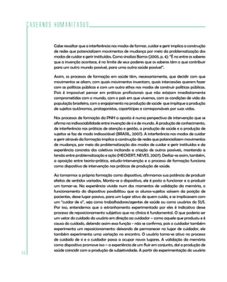 Cadernos HumanizaSUS

             Cabe ressaltar que a interferência nos modos de formar, cuidar e gerir implica a construção
             de redes que potencializem movimentos de mudança por meio da problematização dos
             modos de cuidar e gerir instituídos. Como sinaliza Barros (2005, p. 4): ”É no entre os saberes
             que a invenção acontece, é no limite de seus poderes que os saberes têm o que contribuir
             para um outro mundo possível, para uma outra saúde possível”.

             Assim, os processos de formação em saúde têm, necessariamente, que decidir com que
             movimentos se aliam, com quais movimentos inventam, quais intercessões querem fazer
             com as políticas públicas e com um outro ethos nos modos de construir políticas públicas.
             Pois é impossível pensar em práticas profissionais que não estejam imediatamente
             comprometidas com o mundo, com o país em que vivemos, com as condições de vida da
             população brasileira, com o engajamento na produção de saúde que implique a produção
             de sujeitos autônomos, protagonistas, copartícipes e corresponsáveis por suas vidas.

             Nos processos de formação da PNH a aposta é numa perspectiva de intervenção que se
             afirma na indissociabilidade entre invenção de si e de mundo. A produção de conhecimento,
             de interferência nas práticas de atenção e gestão, a produção de saúde e a produção de
             sujeitos se faz de modo indissociável (BRASIL, 2007). A interferência nos modos de cuidar
             e gerir através da formação implica a construção de redes que potencializem movimentos
             de mudança, por meio da problematização dos modos de cuidar e gerir instituídos e da
             experiência concreta dos coletivos incitando a criação de outros possíveis, mantendo a
             tensão entre problematização e ação (HECKERT; NEVES, 2007). Desfaz-se assim, também,
             a oposição entre teoria-prática, estudo-intervenção e o processo de formação funciona
             como dispositivo de intervenção nas práticas de produção de saúde.

             Ao tomarmos a própria formação como dispositivo, afirmamos sua potência de produzir
             efeitos de sentidos variados. Monta-se o dispositivo, ele é posto a funcionar e a produzir
             um tornar-se. Na experiência vivida num dos momentos de validação da memória, o
             funcionamento do dispositivo possibilitou que os alunos-sujeitos saíssem da posição de
             pacientes, desse lugar passivo, para um lugar ativo de quem cuida, e se implicassem com
             um “cuidar de si”, seja como trabalhadores/agentes de saúde ou como usuários do SUS.
             Por isso, entendemos que o estranhamento experimentado por eles é indicativo desse
             processo de reposicionamento subjetivo que na clínica é fundamental. O que poderia ser
             um vetor do cuidado do usuário em direção ao cuidador – como aquele que produziu e é
             causa do cuidado, detendo assim essa função - não se confirma, pois o cuidador também
             experimenta um reposicionamento: deixando de permanecer no lugar de cuidador, ele
             também experimenta uma variação no encontro. O usuário torna-se ativo no processo
             de cuidado de si e o cuidador passa a ocupar novos lugares. A validação da memória
             como dispositivo promove isso – a experiência de um fluir em conjunto, daí a produção de
             saúde coincidir com a produção de subjetividade. A partir da experimentação do usuário
56
 