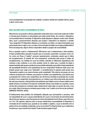 Cadernos HumanizaSUS
Formação


como protagonista na produção do cuidado, o próprio sentido de cuidador deriva, passa
a devir outra coisa.



Uma questão ético-metodológica do fazer

Retomemos novamente a oficina explorada neste texto (com o tema da saúde da mulher
e criança) para finalizar as articulações que estão sendo feitas. Ao montar o dispositivo,
uma questão ética é colocada. O dispositivo pode disparar e dispara muita coisa. Diante
disso, qual o posicionamento daquele que propôs o dispositivo ao destacar o sentido
“sem-vergonha”? O dispositivo dispara e, no entanto, no relato, um signo foi pinçado, que
certamente não é o signo, e sim um signo. Como tal signo foi eleito como signo problemático?
Para tal pergunta, alguns clínicos respondem desde a posição de neutralidade.

Fica a questão: qual é o balizamento? Afirmamos que o balizamento é ético-político.
O signo problemático pinçado é aquilo que no processo, pensando o processo como um
rio, como um fluxo, é “pedra”, provoca represamento, contenção, aquilo que é índice
de assujeitamento. O sentido de “sem-vergonhice” produzido pelo grupo é índice de
assujeitamento, na medida em que tal sentido submete as diferentes experiências das
meninas e das mulheres a um único sentido moral. E, neste caso, o sentido foi dado e
experimentado pelo grupo e pode provocar problematização: pois então é toda experiência
da sexualidade feminina uma experiência de sem-vergonhice? Podemos dizer que é do
próprio grupo que surge uma “pedrada”, o assujeitamento é expresso pelo grupo que
“apresenta a pedra e ao mesmo tempo sente a pedrada”. Ela retorna ao grupo, em sua
maioria composto por mulheres, que passam a avaliar suas experiências, que sentem que
a produção de si (como sem-vergonhas) vem de forma correlata à produção do mundo
(mulher é sem-vergonha). Acompanhamos um coletivo que sofre justamente dos pontos
de vista que encarna, e dos territórios de existência que habita como se fossem dados assim
desde sempre e imutáveis. É função do cartógrafo colocar esses dados em questão, e para
tal ele não se baseia em conhecer algo e desenvolver sobre algo um ponto de vista, e sim
em cuidar. Nem é tampouco conhecer para cuidar, mas “cuidar como forma de conhecer”
(EIRADO; PASSOS, 2009).

O balizamento ético-político do cartógrafo, daquele que acompanha o processo, está
na capacidade de ouvir o grupo entendendo ali o que é movimento de estranhamento,
desvio do que represa, e que faz passar por entre a(s) pedra(s) outros fluxos, que é de novo
um “rio”. De repente, alguma coisa no grupo obstaculiza a grupalidade. O dispositivo é
montado de tal maneira que, quando se vai validar o registro, o que se estranha ali é a
pedra. Uma vez recebida a pedrada, como se caminha? É suficiente dizer que o dispositivo
transforma e que transformar basta? Toda transformação é boa?                                  57
 