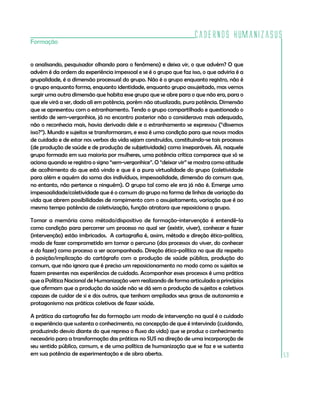 Cadernos HumanizaSUS
Formação


o analisando, pesquisador olhando para o fenômeno) e deixa vir, o que advém? O que
advém é da ordem da experiência impessoal e se é o grupo que faz isso, o que adviria é a
grupalidade, é a dimensão processual do grupo. Não é o grupo enquanto registro, não é
o grupo enquanto forma, enquanto identidade, enquanto grupo assujeitado, mas vemos
surgir uma outra dimensão que habita esse grupo que se abre para o que não era, para o
que ele virá a ser, dado ali em potência, porém não atualizado, pura potência. Dimensão
que se apresentou com o estranhamento. Tendo o grupo compartilhado e questionado o
sentido de sem-vergonhice, já no encontro posterior não o considerava mais adequado,
não o reconhecia mais, havia derivado dele e o estranhamento se expressou (“dissemos
isso?”). Mundo e sujeitos se transformaram, e essa é uma condição para que novos modos
de cuidado e de estar nos verbos da vida sejam construídos, constituindo-se tais processos
(de produção de saúde e de produção de subjetividade) como inseparáveis. Ali, naquele
grupo formado em sua maioria por mulheres, uma potência crítica comparece que só se
aciona quando se registra o signo “sem-vergonhice”. O “deixar vir” se mostra como atitude
de acolhimento do que está vindo e que é a pura virtualidade do grupo (coletividade
para além e aquém da soma dos indivíduos, impessoalidade, dimensão do comum que,
no entanto, não pertence a ninguém). O grupo tal como ele era já não é. Emerge uma
impessoalidade/coletividade que é o comum do grupo na forma de linhas de variação da
vida que abrem possibilidades de rompimento com o assujeitamento, variação que é ao
mesmo tempo potência de coletivização, função atratora que reposiciona o grupo.

Tomar a memória como método/dispositivo de formação-intervenção é entendê-la
como condição para percorrer um processo no qual ser (existir, viver), conhecer e fazer
(intervenção) estão imbricados. A cartografia é, assim, método e direção ético-política,
modo de fazer comprometido em tomar o percurso (dos processos do viver, do conhecer
e do fazer) como processo a ser acompanhado. Direção ético-política no que diz respeito
à posição/implicação do cartógrafo com a produção de saúde pública, produção do
comum, que não ignora que é preciso um reposicionamento no modo como os sujeitos se
fazem presentes nas experiências de cuidado. Acompanhar esses processos é uma prática
que a Política Nacional de Humanização vem realizando de forma articulada a princípios
que afirmam que a produção da saúde não se dá sem a produção de sujeitos e coletivos
capazes de cuidar de si e dos outros, que tenham ampliados seus graus de autonomia e
protagonismo nas práticas coletivas de fazer saúde.

A prática da cartografia fez da formação um modo de intervenção na qual é o cuidado
a experiência que sustenta o conhecimento, na concepção de que é intervindo (cuidando,
produzindo desvio diante do que represa o fluxo da vida) que se produz o conhecimento
necessário para a transformação das práticas no SUS na direção de uma incorporação de
seu sentido público, comum, e de uma política de humanização que se faz e se sustenta
em sua potência de experimentação e de obra aberta.                                          59
 