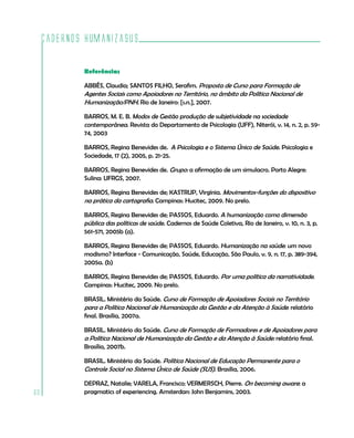 Cadernos HumanizaSUS

             Referências

             ABBÊS, Claudia; SANTOS FILHO, Serafim. Proposta de Curso para Formação de
             Agentes Sociais como Apoiadores no Território, no âmbito da Política Nacional de
             Humanização/PNH. Rio de Janeiro: [s.n.], 2007.

             BARROS, M. E. B. Modos de Gestão produção de subjetividade na sociedade
             contemporânea. Revista do Departamento de Psicologia (UFF), Niterói, v. 14, n. 2, p. 59-
             74, 2003

             BARROS, Regina Benevides de. A Psicologia e o Sistema Único de Saúde. Psicologia e
             Sociedade, 17 (2), 2005, p. 21-25.

             BARROS, Regina Benevides de. Grupo: a afirmação de um simulacro. Porto Alegre:
             Sulina: UFRGS, 2007.

             BARROS, Regina Benevides de; KASTRUP, Virgínia. Movimentos-funções do dispositivo
             na prática da cartografia. Campinas: Hucitec, 2009. No prelo.

             BARROS, Regina Benevides de; PASSOS, Eduardo. A humanização como dimensão
             pública das políticas de saúde. Cadernos de Saúde Coletiva, Rio de Janeiro, v. 10, n. 3, p.
             561-571, 2005b (a).

             BARROS, Regina Benevides de; PASSOS, Eduardo. Humanização na saúde: um novo
             modismo? Interface - Comunicação, Saúde, Educação, São Paulo, v. 9, n. 17, p. 389-394,
             2005a. (b)

             BARROS, Regina Benevides de; PASSOS, Eduardo. Por uma política da narratividade.
             Campinas: Hucitec, 2009. No prelo.

             BRASIL. Ministério da Saúde. Curso de Formação de Apoiadores Sociais no Território
             para a Política Nacional de Humanização da Gestão e da Atenção à Saúde: relatório
             final. Brasília, 2007a.

             BRASIL. Ministério da Saúde. Curso de Formação de Formadores e de Apoiadores para
             a Política Nacional de Humanização da Gestão e da Atenção à Saúde: relatório final.
             Brasília, 2007b.

             BRASIL. Ministério da Saúde. Política Nacional de Educação Permanente para o
             Controle Social no Sistema Único de Saúde (SUS). Brasília, 2006.

             DEPRAZ, Natalie; VARELA, Francisco; VERMERSCH, Pierre. On becoming aware: a
60           pragmatics of experiencing. Amsterdan: John Benjamins, 2003.
 