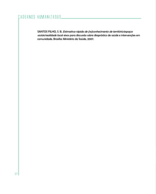 Cadernos HumanizaSUS

             SANTOS FILHO, S. B. Estimativa rápida de (re)conhecimento de território/espaços
             sociais/realidade local: eixos para discussão sobre diagnóstico de saúde e intervenções em
             comunidade. Brasília: Ministério da Saúde, 2007.




62
 