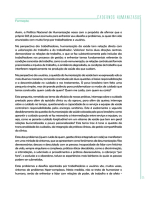 Cadernos HumanizaSUS
Formação


Assim, a Política Nacional de Humanização nasce com o propósito de afirmar que o
próprio SUS já possui acúmulos para enfrentar seus desafios e problemas, os quais têm sido
enunciados com muita força por trabalhadores e usuários.

Na perspectiva dos trabalhadores, humanização da saúde tem relação direta com
a valorização do trabalho e do trabalhador. Valorizar toma duas direções centrais:
democratizar as relações de trabalho, o que se faz substantivamente pela inclusão dos
trabalhadores nos processos de gestão; e enfrentar temas fundamentais referentes às
condições concretas de trabalho, como a sub-remuneração, as relações contratuais/formais
precarizadas e injustas de trabalho, a ambiência degradada, as condições de trabalho que
interferem negativamente na produção de saúde dos que cuidam.

Na perspectiva dos usuários, a questão da humanização da saúde tem se expressado sob as
mais diversas maneiras, tomando concretude sob duas questões: a baixa responsabilização
e a descontinuidade no cuidado e nos tratamentos. O povo brasileiro tem feito uma
pergunta simples, mas de grande potência para problematizar os modos de cuidado que
temos construído: quem cuida de quem? Quem me cuida, com quem eu conto?

Esta pergunta, remetida ao tema da eficácia de nossas práticas, interroga sobre o cuidado
prestado para além do episódio clínico ou do agravo, para além da queixa; interroga
sobre o cuidado no tempo, questionando a capacidade de os serviços e equipes de saúde
contraírem responsabilidades pelos encargos sanitários. Este é exatamente o segundo
desdobramento da questão da humanização da saúde colocada pelo povo brasileiro: como
garantir o cuidado quando se faz necessária a intermediação entre serviços e equipes, ou
seja, como se garante cuidado longitudinal em um sistema de saúde que tem em geral
relações burocratizadas e pouco personalizadas? Este tema traz à tona a questão da
transversalidade dos cuidados, da integração de práticas clínicas, da gestão compartilhada
da clínica.

Estes dois problemas (quem cuida de quem, gestão clínica integrada em rede) se manifestam
em uma miríade de sintomas, que se apresentam como fenômenos de desumanização: filas
desnecessárias; descaso e descuidado com as pessoas; incapacidade de lidar com histórias
de vida, sempre singulares e complexas; práticas éticas descabidas, como a discriminação,
a intimidação, a submissão a procedimentos e práticas desnecessárias, a cobrança “por
fora”, a exclusão e o abandono, talvez as experiências mais bárbaras às quais as pessoas
podem ser submetidas.

Estes problemas e desafios apontados por trabalhadores e usuários são, muitas vezes,
sintomas de problemas hiper-complexos. Nesta medida, não se trata de humanizar o
humano, senão de enfrentar e lidar com relações de poder, de trabalho e de afeto -
                                                                                             65
 