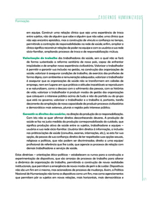 Cadernos HumanizaSUS
Formação


         em equipe. Construir uma relação clínica que seja uma experiência de troca
         entre sujeitos, não de alguém que sabe e alguém que não sabe; uma clínica que
         não seja encontro episódico, mas a construção de vínculo e confiança no tempo,
         permitindo a contração de responsabilidades na rede de saúde; enfim, ampliar a
         clínica significa reconstruir relações de poder na equipe e com os usuários e sua rede
         sócio-familiar, ampliando processos de troca e de responsabilização mútua;

      Valorização do trabalho dos trabalhadores da saúde, sem a qual não se fará
        de forma sustentada a reforma sanitária de nosso país, capaz de enfrentar
        iniqüidades e de ampliar nossa experiência civilizatória. Valorizar o trabalhador
        é permitir e garantir sua inclusão na gestão, na construção das organizações de
        saúde; valorizar é assegurar condições de trabalho, de exercício das profissões de
        forma digna, com ambientes e remuneração adequados; valorizar o trabalhador
        é assegurar que as organizações de saúde não se transformem em cabides de
        emprego, nem em lugares em que práticas e atitudes inaceitáveis se reproduzam
        e se naturalizem, como o descaso com o sofrimento das pessoas, com as histórias
        de vida; valorizar o trabalhador é produzir modos de gestão das organizações
        que coloquem o interesse público acima de tudo e não do partido ou do grupo
        que está no governo; valorizar o trabalhador e o trabalho é, portanto, tarefa
        decorrente da ampliação de nossa capacidade de produzir processos civilizatórios
        e democráticos mais extensos, plurais e regidos pelo interesse público;

      Garantir os direitos dos usuários, na direção da produção de co-responsabilização.
        Com isto não se quer afirmar direitos desconhecendo deveres. A produção de
        saúde se faz na justa medida da produção corresponsabilizada do cuidado, que
        significa produção ativa de saúde entre os sujeitos, trabalhadores e equipes –
        usuários e sua rede sócio-familiar. Usuários têm direitos à informação, a inclusão
        nas práticas/ações de saúde (consultas, exames, internações, etc.), se esta for sua
        opção, de pessoas de sua confiança; direitos de ter respeitadas suas opções sexuais,
        religiosas e políticas, que não podem ser discriminadas; direito a uma equipe/
        profissional de referência que lhe cuide, que agencie os processos de relação com
        demais trabalhadores e serviços de saúde.

Estas diretrizes – orientações ético-políticas – estabelecem os rumos para a construção e
experimentação de dispositivos, que são arranjos de processos de trabalho para alterar
a dinâmica de organização do trabalho, permitindo a construção de novas realidades
institucionais, que permitam a emergência de novos modos de gerir e de cuidar. Dispositivos
não são um fim em si mesmo, mas acionadores de processos de mudança. Assim, a Política
Nacional de Humanização não toma os dispositivos como um fim, mas como agenciamentos
que permitem pôr os sujeitos em novas relações, mais horizontais, mais democráticas e
                                                                                                  67
 