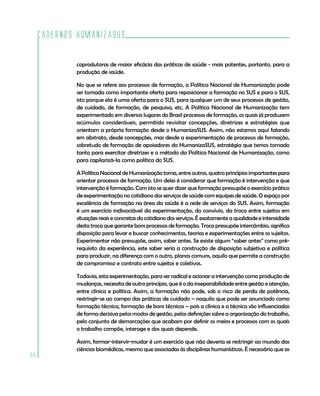 Cadernos HumanizaSUS

             coprodutoras de maior eficácia das práticas de saúde - mais potentes, portanto, para a
             produção de saúde.

             No que se refere aos processos de formação, a Política Nacional de Humanização pode
             ser tomada como importante oferta para reposicionar a formação no SUS e para o SUS,
             isto porque ela é uma oferta para o SUS, para qualquer um de seus processos de gestão,
             de cuidado, de formação, de pesquisa, etc. A Política Nacional de Humanização tem
             experimentado em diversos lugares do Brasil processos de formação, os quais já produzem
             acúmulos consideráveis, permitido revisitar concepções, diretrizes e estratégias que
             orientam a própria formação desde o HumanizaSUS. Assim, não estamos aqui falando
             em abstrato, desde concepções, mas desde a experimentação de processos de formação,
             sobretudo de formação de apoiadores do HumanizaSUS, estratégia que temos tomado
             tanto para exercitar diretrizes e o método da Política Nacional de Humanização, como
             para capilarizá-la como política do SUS.

             A Política Nacional de Humanização toma, entre outros, quatro princípios importantes para
             orientar processos de formação. Um deles é considerar que formação é intervenção e que
             intervenção é formação. Com isto se quer dizer que formação pressupõe o exercício prático
             de experimentação no cotidiano dos serviços de saúde com equipes de saúde. O espaço por
             excelência de formação na área da saúde é a rede de serviços do SUS. Assim, formação
             é um exercício indissociável da experimentação, do convívio, da troca entre sujeitos em
             situações reais e concretas do cotidiano dos serviços. É exatamente a qualidade e intensidade
             desta troca que garante bons processos de formação. Troca pressupõe intercâmbio, significa
             disposição para levar e buscar conhecimentos, teorias e experimentações entre os sujeitos.
             Experimentar não pressupõe, assim, saber antes. Se existe algum “saber antes” como pré-
             requisito da experiência, este saber seria a construção de disposição subjetiva e política
             para produzir, na diferença com o outro, planos comuns, aquilo que permite a construção
             de compromisso e contrato entre sujeitos e coletivos.

             Todavia, esta experimentação, para ser radical e acionar a intervenção como produção de
             mudanças, necessita de outro princípio, que é o da inseparabilidade entre gestão e atenção,
             entre clínica e política. Assim, a formação não pode, sob o risco de perda de potência,
             restringir-se ao campo das práticas de cuidado – naquilo que pode ser anunciado como
             formação técnica, formação de bons técnicos – pois a clínica e a técnica são influenciadas
             de forma decisiva pelos modos de gestão, pelas definições sobre a organização do trabalho,
             pelo conjunto de demarcações que acabam por definir os meios e processos com os quais
             o trabalho compõe, interage e dos quais depende.

             Assim, formar-intervir-mudar é um exercício que não deveria se restringir ao mundo das
             ciências biomédicas, mesmo que associadas às disciplinas humanísticas. É necessário que as
68
 