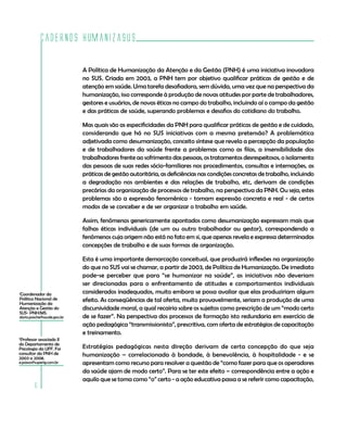 Cadernos HumanizaSUS

                            A Política de Humanização da Atenção e da Gestão (PNH) é uma iniciativa inovadora
                            no SUS. Criada em 2003, a PNH tem por objetivo qualificar práticas de gestão e de
                            atenção em saúde. Uma tarefa desafiadora, sem dúvida, uma vez que na perspectiva da
                            humanização, isso corresponde à produção de novas atitudes por parte de trabalhadores,
                            gestores e usuários, de novas éticas no campo do trabalho, incluindo aí o campo da gestão
                            e das práticas de saúde, superando problemas e desafios do cotidiano do trabalho.

                            Mas quais são as especificidades da PNH para qualificar práticas de gestão e de cuidado,
                            considerando que há no SUS iniciativas com a mesma pretensão? A problemática
                            adjetivada como desumanização, conceito síntese que revela a percepção da população
                            e de trabalhadores da saúde frente a problemas como as filas, a insensibilidade dos
                            trabalhadores frente ao sofrimento das pessoas, os tratamentos desrespeitosos, o isolamento
                            das pessoas de suas redes sócio-familiares nos procedimentos, consultas e internações, as
                            práticas de gestão autoritária, as deficiências nas condições concretas de trabalho, incluindo
                            a degradação nos ambientes e das relações de trabalho, etc, derivam de condições
                            precárias da organização de processos de trabalho, na perspectiva da PNH. Ou seja, estes
                            problemas são a expressão fenomênica - tomam expressão concreta e real - de certos
                            modos de se conceber e de ser organizar o trabalho em saúde.

                            Assim, fenômenos genericamente apontados como desumanização expressam mais que
                            falhas éticas individuais (de um ou outro trabalhador ou gestor), correspondendo a
                            fenômenos cuja origem não está no fato em si, que apenas revela e expressa determinadas
                            concepções de trabalho e de suas formas de organização.

                            Esta é uma importante demarcação conceitual, que produzirá inflexões na organização
                            do que no SUS vai se chamar, a partir de 2003, de Política de Humanização. De imediato
                            pode-se perceber que para “se humanizar na saúde”, as iniciativas não deveriam
                            ser direcionadas para o enfrentamento de atitudes e comportamentos individuais
Coordenador da
1                           considerados inadequados, muito embora se possa avaliar que elas produziriam algum
Política Nacional de        efeito. As conseqüências de tal oferta, muito provavelmente, seriam a produção de uma
Humanização da
Atenção e Gestão do         discursividade moral, a qual recairia sobre os sujeitos como prescrição de um “modo certo
SUS- PNH/MS.
dario.pasche@saude.gov.br   de se fazer”. Na perspectiva dos processos de formação isto redundaria em exercício de
                            ação pedagógica “transmissionista”, prescritiva, com oferta de estratégias de capacitação
                            e treinamento.
2
 Professor associado II
do Departamento de
Psicologia da UFF. Foi      Estratégias pedagógicas nesta direção derivam de certa concepção do que seja
consultor da PNH de         humanização – correlacionada à bondade, à benevolência, à hospitalidade - e se
2003 a 2008.
e.passos@superig.com.br     apresentam como recurso para resolver a questão de “como fazer para que os operadores
                            da saúde ajam de modo certo”. Para se ter este efeito – correspondência entre a ação e
                            aquilo que se toma como “o” certo - a ação educativa passa a se referir como capacitação,
         6
 
