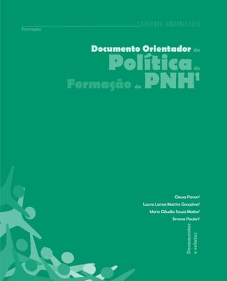 Cadernos HumanizaSUS
Formação



             Documento Orientador da

                Política 1                             de


           Formação PNH
                      da




                                           Cleusa Pavan2
                           Laura Lamas Martins Gonçalves3
                              Maria Cláudia Souza Matias4
                                          Simone Paulon5
                                                 Documentos
                                                 e relatos




                                                              73
 