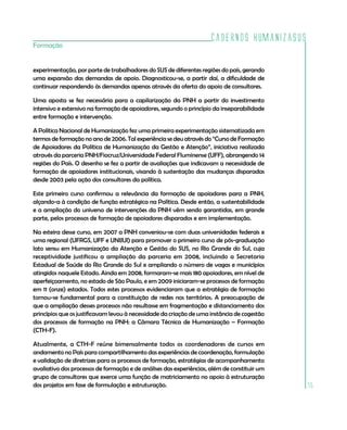 Cadernos HumanizaSUS
Formação


experimentação, por parte de trabalhadores do SUS de diferentes regiões do país, gerando
uma expansão das demandas de apoio. Diagnosticou-se, a partir daí, a dificuldade de
continuar respondendo às demandas apenas através da oferta do apoio de consultores.

Uma aposta se fez necessária para a capilarização da PNH a partir do investimento
intensivo e extensivo na formação de apoiadores, segundo o princípio da inseparabilidade
entre formação e intervenção.

A Política Nacional de Humanização fez uma primeira experimentação sistematizada em
termos de formação no ano de 2006. Tal experiência se deu através do “Curso de Formação
de Apoiadores da Política de Humanização da Gestão e Atenção”, iniciativa realizada
através da parceria PNH/Fiocruz/Universidade Federal Fluminense (UFF), abrangendo 14
regiões do País. O desenho se fez a partir de avaliações que indicavam a necessidade de
formação de apoiadores institucionais, visando à sustentação das mudanças disparadas
desde 2003 pela ação dos consultores da política.

Este primeiro curso confirmou a relevância da formação de apoiadores para a PNH,
alçando-a à condição de função estratégica na Política. Desde então, a sustentabilidade
e a ampliação do universo de intervenções da PNH vêm sendo garantidas, em grande
parte, pelos processos de formação de apoiadores disparados e em implementação.

Na esteira desse curso, em 2007 a PNH conveniou-se com duas universidades federais e
uma regional (UFRGS, UFF e UNIJUI) para promover o primeiro curso de pós-graduação
lato sensu em Humanização da Atenção e Gestão do SUS, no Rio Grande do Sul, cuja
receptividade justificou a ampliação da parceria em 2008, incluindo a Secretaria
Estadual de Saúde do Rio Grande do Sul e ampliando o número de vagas e municípios
atingidos naquele Estado. Ainda em 2008, formaram-se mais 180 apoiadores, em nível de
aperfeiçoamento, no estado de São Paulo, e em 2009 iniciaram-se processos de formação
em 11 (onze) estados. Todos estes processos evidenciaram que a estratégia de formação
tornou-se fundamental para a constituição de redes nos territórios. A preocupação de
que a ampliação desses processos não resultasse em fragmentação e distanciamento dos
princípios que os justificavam levou à necessidade da criação de uma instância de cogestão
dos processos de formação na PNH: a Câmara Técnica de Humanização – Formação
(CTH-F).

Atualmente, a CTH-F reúne bimensalmente todos os coordenadores de cursos em
andamento no País para compartilhamento das experiências de coordenação, formulação
e validação de diretrizes para os processos de formação, estratégias de acompanhamento
avaliativo dos processos de formação e de análises das experiências, além de constituir um
grupo de consultores que exerce uma função de matriciamento no apoio à estruturação
dos projetos em fase de formulação e estruturação.                                           75
 