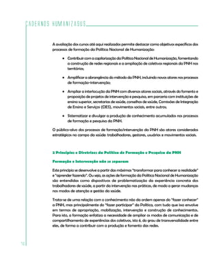 Cadernos HumanizaSUS

             A avaliação dos cursos até aqui realizados permite destacar como objetivos específicos dos
             processos de formação da Política Nacional de Humanização:

                   • Contribuir com a capilarização da Política Nacional de Humanização, fomentando
                     a construção de redes regionais e a ampliação de coletivos regionais da PNH nos
                     territórios;

                   • Amplificar a abrangência do método da PNH, incluindo novos atores nos processos
                     de formação-intervenção;

                   • Ampliar a interlocução da PNH com diversos atores sociais, através do fomento e
                     proposição de projetos de intervenção e pesquisa, em parceria com instituições de
                     ensino superior, secretarias de saúde, conselhos de saúde, Comissões de Integração
                     de Ensino e Serviços (CIES), movimentos sociais, entre outros;

                   • Sistematizar e divulgar a produção de conhecimento acumulados nos processos
                     de formação e pesquisa da PNH.

             O público-alvo dos processos de formação/intervenção da PNH são atores considerados
             estratégicos no campo da saúde: trabalhadores, gestores, usuários e movimentos sociais.



             2 Princípios e Diretrizes da Política de Formação e Pesquisa da PNH

             Formação e Intervenção não se separam

             Este princípio se desenvolve a partir das máximas “transformar para conhecer a realidade”
             e “aprender fazendo”. Ou seja, as ações de formação da Política Nacional de Humanização
             são entendidas como dispositivos de problematização da experiência concreta dos
             trabalhadores de saúde, a partir da intervenção nas práticas, de modo a gerar mudanças
             nos modos de atenção e gestão da saúde.

             Trata-se de uma relação com o conhecimento não da ordem apenas do “fazer conhecer”
             a PNH, mas principalmente do “fazer participar” da Política, com tudo que isso envolve
             em termos de apropriação, mobilização, intervenção e construção de conhecimentos.
             Para isto, a formação enfatiza a necessidade de ampliar os modos de comunicação e de
             compartilhamento de experiências dos coletivos, isto é, do grau de transversalidade entre
             eles, de forma a contribuir com a produção e fomento das redes.



76
 